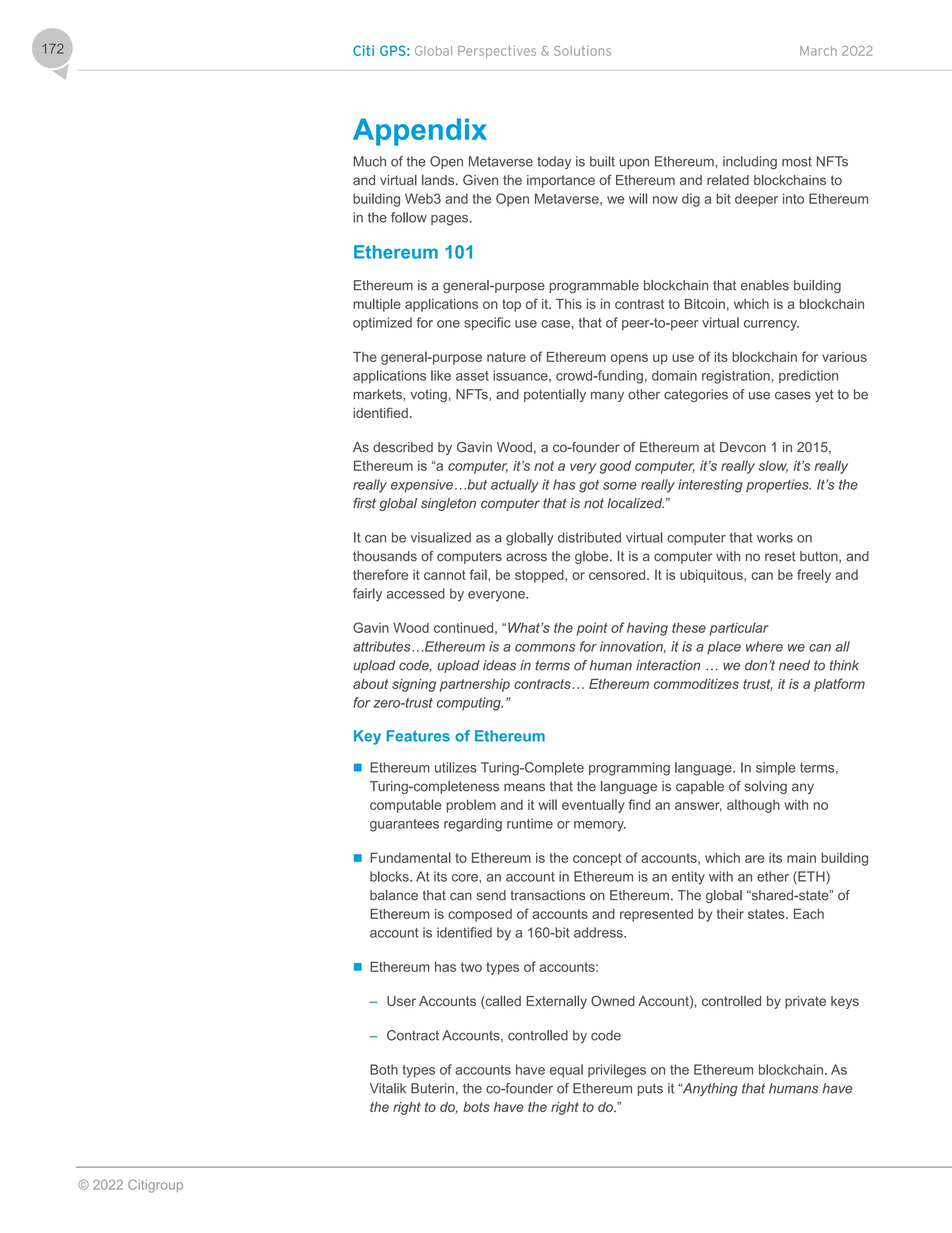 Citi GPS: Global Perspectives & Solutions March 2022
© 2022 Citigroup
172
Appendix
Much of the Open Metaverse today is built upon Ethereum, including most NFTs
and virtual lands. Given the importance of Ethereum and related blockchains to
building Web3 and the Open Metaverse, we will now dig a bit deeper into Ethereum
in the follow pages.
Ethereum 101
Ethereum is a general-purpose programmable blockchain that enables building
multiple applications on top of it. This is in contrast to Bitcoin, which is a blockchain
optimized for one specific use case, that of peer-to-peer virtual currency.
The general-purpose nature of Ethereum opens up use of its blockchain for various
applications like asset issuance, crowd-funding, domain registration, prediction
markets, voting, NFTs, and potentially many other categories of use cases yet to be
identified.
As described by Gavin Wood, a co-founder of Ethereum at Devcon 1 in 2015,
Ethereum is “a computer, it’s not a very good computer, it’s really slow, it’s really
really expensive…but actually it has got some really interesting properties. It’s the
first global singleton computer that is not localized.”
It can be visualized as a globally distributed virtual computer that works on
thousands of computers across the globe. It is a computer with no reset button, and
therefore it cannot fail, be stopped, or censored. It is ubiquitous, can be freely and
fairly accessed by everyone.
Gavin Wood continued, “What’s the point of having these particular
attributes…Ethereum is a commons for innovation, it is a place where we can all
upload code, upload ideas in terms of human interaction … we don’t need to think
about signing partnership contracts… Ethereum commoditizes trust, it is a platform
for zero-trust computing.”
Key Features of Ethereum
 Ethereum utilizes Turing-Complete programming language. In simple terms,
Turing-completeness means that the language is capable of solving any
computable problem and it will eventually find an answer, although with no
guarantees regarding runtime or memory.
 Fundamental to Ethereum is the concept of accounts, which are its main building
blocks. At its core, an account in Ethereum is an entity with an ether (ETH)
balance that can send transactions on Ethereum. The global “shared-state” of
Ethereum is composed of accounts and represented by their states. Each
account is identified by a 160-bit address.
 Ethereum has two types of accounts:
– User Accounts (called Externally Owned Account), controlled by private keys
– Contract Accounts, controlled by code
Both types of accounts have equal privileges on the Ethereum blockchain. As
Vitalik Buterin, the co-founder of Ethereum puts it “Anything that humans have
the right to do, bots have the right to do.”
 