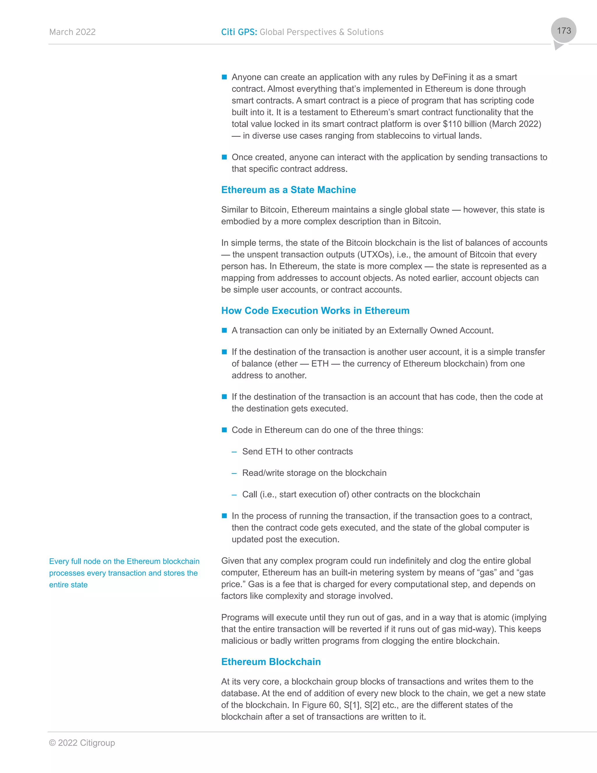 March 2022 Citi GPS: Global Perspectives & Solutions
© 2022 Citigroup
173
 Anyone can create an application with any rules by DeFining it as a smart
contract. Almost everything that’s implemented in Ethereum is done through
smart contracts. A smart contract is a piece of program that has scripting code
built into it. It is a testament to Ethereum’s smart contract functionality that the
total value locked in its smart contract platform is over $110 billion (March 2022)
— in diverse use cases ranging from stablecoins to virtual lands.
 Once created, anyone can interact with the application by sending transactions to
that specific contract address.
Ethereum as a State Machine
Similar to Bitcoin, Ethereum maintains a single global state — however, this state is
embodied by a more complex description than in Bitcoin.
In simple terms, the state of the Bitcoin blockchain is the list of balances of accounts
— the unspent transaction outputs (UTXOs), i.e., the amount of Bitcoin that every
person has. In Ethereum, the state is more complex — the state is represented as a
mapping from addresses to account objects. As noted earlier, account objects can
be simple user accounts, or contract accounts.
How Code Execution Works in Ethereum
 A transaction can only be initiated by an Externally Owned Account.
 If the destination of the transaction is another user account, it is a simple transfer
of balance (ether — ETH — the currency of Ethereum blockchain) from one
address to another.
 If the destination of the transaction is an account that has code, then the code at
the destination gets executed.
 Code in Ethereum can do one of the three things:
– Send ETH to other contracts
– Read/write storage on the blockchain
– Call (i.e., start execution of) other contracts on the blockchain
 In the process of running the transaction, if the transaction goes to a contract,
then the contract code gets executed, and the state of the global computer is
updated post the execution.
Given that any complex program could run indefinitely and clog the entire global
computer, Ethereum has an built-in metering system by means of “gas” and “gas
price.” Gas is a fee that is charged for every computational step, and depends on
factors like complexity and storage involved.
Programs will execute until they run out of gas, and in a way that is atomic (implying
that the entire transaction will be reverted if it runs out of gas mid-way). This keeps
malicious or badly written programs from clogging the entire blockchain.
Ethereum Blockchain
At its very core, a blockchain group blocks of transactions and writes them to the
database. At the end of addition of every new block to the chain, we get a new state
of the blockchain. In Figure 60, S[1], S[2] etc., are the different states of the
blockchain after a set of transactions are written to it.
Every full node on the Ethereum blockchain
processes every transaction and stores the
entire state
 