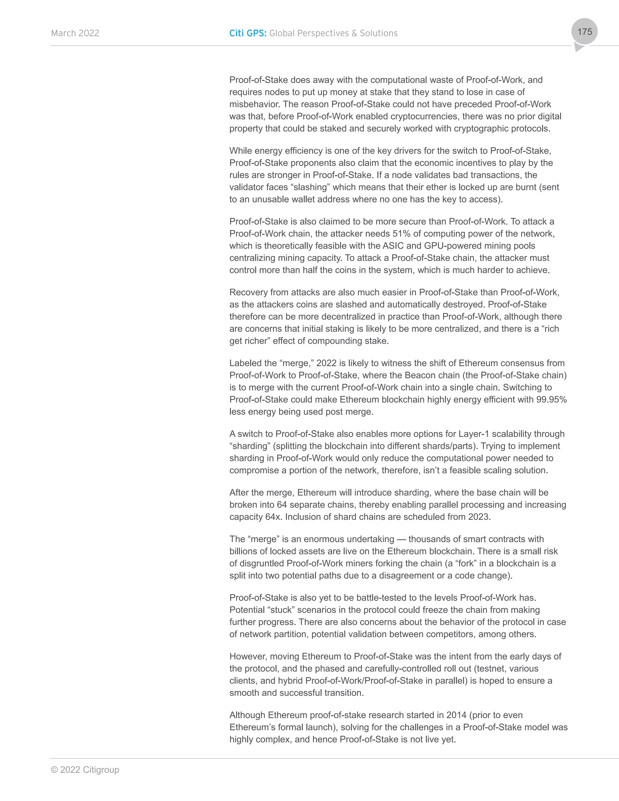 March 2022 Citi GPS: Global Perspectives & Solutions
© 2022 Citigroup
175
Proof-of-Stake does away with the computational waste of Proof-of-Work, and
requires nodes to put up money at stake that they stand to lose in case of
misbehavior. The reason Proof-of-Stake could not have preceded Proof-of-Work
was that, before Proof-of-Work enabled cryptocurrencies, there was no prior digital
property that could be staked and securely worked with cryptographic protocols.
While energy efficiency is one of the key drivers for the switch to Proof-of-Stake,
Proof-of-Stake proponents also claim that the economic incentives to play by the
rules are stronger in Proof-of-Stake. If a node validates bad transactions, the
validator faces “slashing” which means that their ether is locked up are burnt (sent
to an unusable wallet address where no one has the key to access).
Proof-of-Stake is also claimed to be more secure than Proof-of-Work. To attack a
Proof-of-Work chain, the attacker needs 51% of computing power of the network,
which is theoretically feasible with the ASIC and GPU-powered mining pools
centralizing mining capacity. To attack a Proof-of-Stake chain, the attacker must
control more than half the coins in the system, which is much harder to achieve.
Recovery from attacks are also much easier in Proof-of-Stake than Proof-of-Work,
as the attackers coins are slashed and automatically destroyed. Proof-of-Stake
therefore can be more decentralized in practice than Proof-of-Work, although there
are concerns that initial staking is likely to be more centralized, and there is a “rich
get richer” effect of compounding stake.
Labeled the “merge,” 2022 is likely to witness the shift of Ethereum consensus from
Proof-of-Work to Proof-of-Stake, where the Beacon chain (the Proof-of-Stake chain)
is to merge with the current Proof-of-Work chain into a single chain. Switching to
Proof-of-Stake could make Ethereum blockchain highly energy efficient with 99.95%
less energy being used post merge.
A switch to Proof-of-Stake also enables more options for Layer-1 scalability through
“sharding” (splitting the blockchain into different shards/parts). Trying to implement
sharding in Proof-of-Work would only reduce the computational power needed to
compromise a portion of the network, therefore, isn’t a feasible scaling solution.
After the merge, Ethereum will introduce sharding, where the base chain will be
broken into 64 separate chains, thereby enabling parallel processing and increasing
capacity 64x. Inclusion of shard chains are scheduled from 2023.
The “merge” is an enormous undertaking — thousands of smart contracts with
billions of locked assets are live on the Ethereum blockchain. There is a small risk
of disgruntled Proof-of-Work miners forking the chain (a “fork” in a blockchain is a
split into two potential paths due to a disagreement or a code change).
Proof-of-Stake is also yet to be battle-tested to the levels Proof-of-Work has.
Potential “stuck” scenarios in the protocol could freeze the chain from making
further progress. There are also concerns about the behavior of the protocol in case
of network partition, potential validation between competitors, among others.
However, moving Ethereum to Proof-of-Stake was the intent from the early days of
the protocol, and the phased and carefully-controlled roll out (testnet, various
clients, and hybrid Proof-of-Work/Proof-of-Stake in parallel) is hoped to ensure a
smooth and successful transition.
Although Ethereum proof-of-stake research started in 2014 (prior to even
Ethereum’s formal launch), solving for the challenges in a Proof-of-Stake model was
highly complex, and hence Proof-of-Stake is not live yet.
 