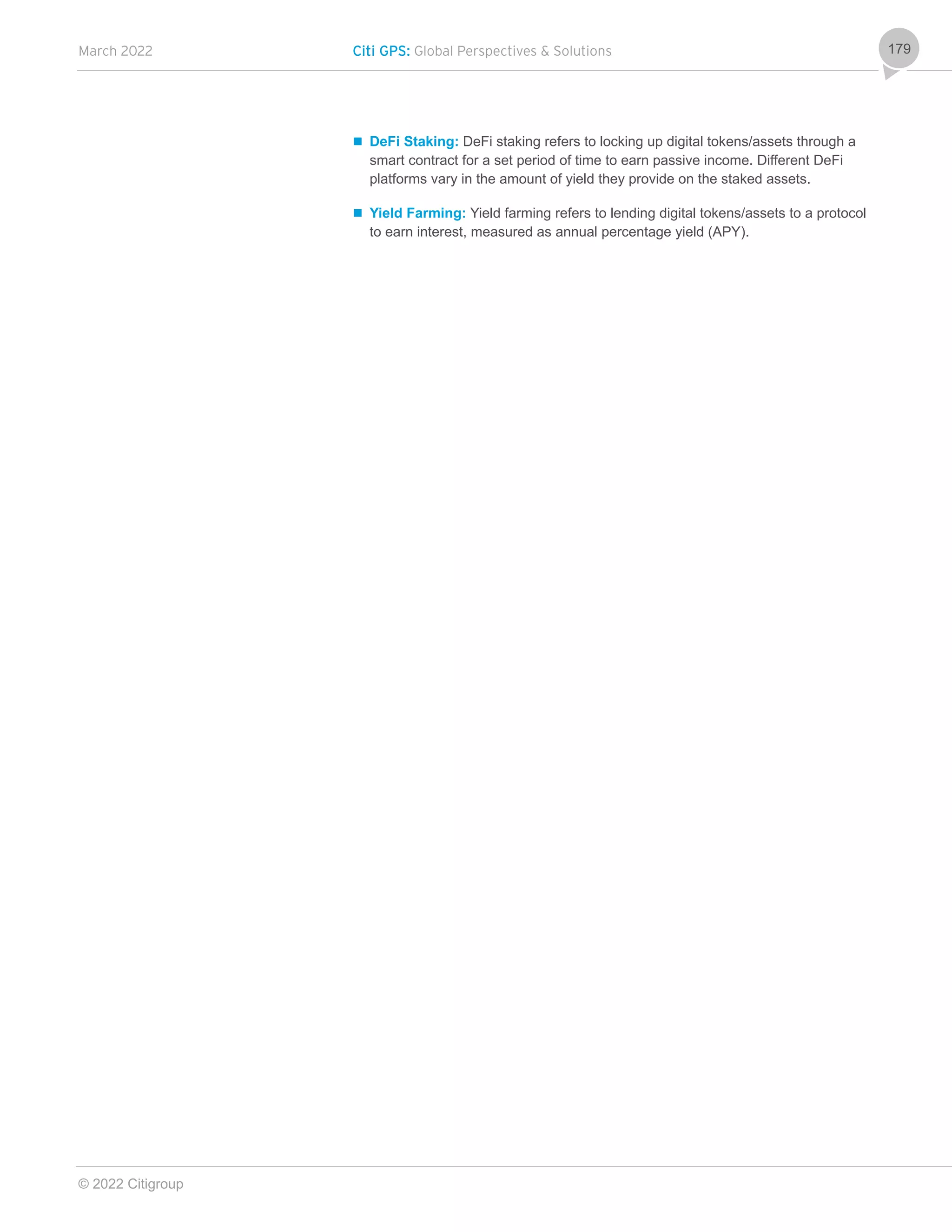 March 2022 Citi GPS: Global Perspectives & Solutions
© 2022 Citigroup
179
 DeFi Staking: DeFi staking refers to locking up digital tokens/assets through a
smart contract for a set period of time to earn passive income. Different DeFi
platforms vary in the amount of yield they provide on the staked assets.
 Yield Farming: Yield farming refers to lending digital tokens/assets to a protocol
to earn interest, measured as annual percentage yield (APY).
 