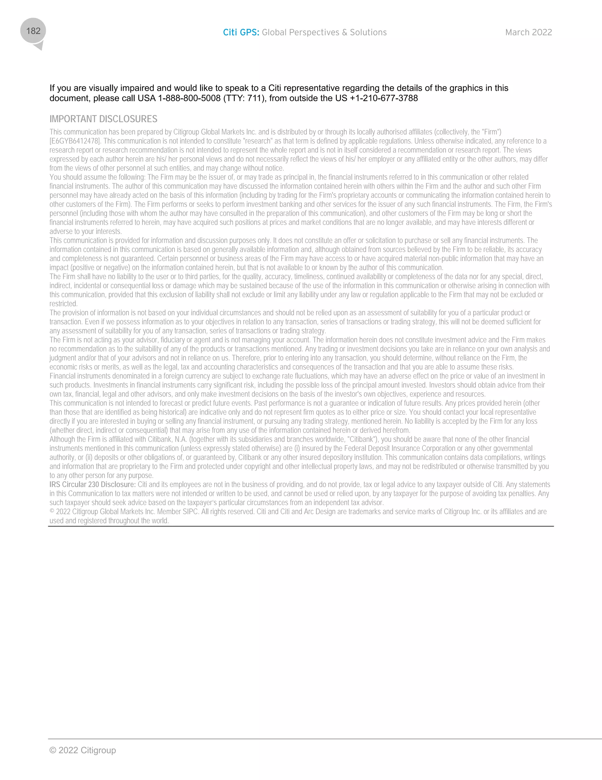 Citi GPS: Global Perspectives & Solutions March 2022
© 2022 Citigroup
182
If you are visually impaired and would like to speak to a Citi representative regarding the details of the graphics in this
document, please call USA 1-888-800-5008 (TTY: 711), from outside the US +1-210-677-3788
IMPORTANT DISCLOSURES
This communication has been prepared by Citigroup Global Markets Inc. and is distributed by or through its locally authorised affiliates (collectively, the "Firm")
[E6GYB6412478]. This communication is not intended to constitute "research" as that term is defined by applicable regulations. Unless otherwise indicated, any reference to a
research report or research recommendation is not intended to represent the whole report and is not in itself considered a recommendation or research report. The views
expressed by each author herein are his/ her personal views and do not necessarily reflect the views of his/ her employer or any affiliated entity or the other authors, may differ
from the views of other personnel at such entities, and may change without notice.
You should assume the following: The Firm may be the issuer of, or may trade as principal in, the financial instruments referred to in this communication or other related
financial instruments. The author of this communication may have discussed the information contained herein with others within the Firm and the author and such other Firm
personnel may have already acted on the basis of this information (including by trading for the Firm's proprietary accounts or communicating the information contained herein to
other customers of the Firm). The Firm performs or seeks to perform investment banking and other services for the issuer of any such financial instruments. The Firm, the Firm's
personnel (including those with whom the author may have consulted in the preparation of this communication), and other customers of the Firm may be long or short the
financial instruments referred to herein, may have acquired such positions at prices and market conditions that are no longer available, and may have interests different or
adverse to your interests.
This communication is provided for information and discussion purposes only. It does not constitute an offer or solicitation to purchase or sell any financial instruments. The
information contained in this communication is based on generally available information and, although obtained from sources believed by the Firm to be reliable, its accuracy
and completeness is not guaranteed. Certain personnel or business areas of the Firm may have access to or have acquired material non-public information that may have an
impact (positive or negative) on the information contained herein, but that is not available to or known by the author of this communication.
The Firm shall have no liability to the user or to third parties, for the quality, accuracy, timeliness, continued availability or completeness of the data nor for any special, direct,
indirect, incidental or consequential loss or damage which may be sustained because of the use of the information in this communication or otherwise arising in connection with
this communication, provided that this exclusion of liability shall not exclude or limit any liability under any law or regulation applicable to the Firm that may not be excluded or
restricted.
The provision of information is not based on your individual circumstances and should not be relied upon as an assessment of suitability for you of a particular product or
transaction. Even if we possess information as to your objectives in relation to any transaction, series of transactions or trading strategy, this will not be deemed sufficient for
any assessment of suitability for you of any transaction, series of transactions or trading strategy.
The Firm is not acting as your advisor, fiduciary or agent and is not managing your account. The information herein does not constitute investment advice and the Firm makes
no recommendation as to the suitability of any of the products or transactions mentioned. Any trading or investment decisions you take are in reliance on your own analysis and
judgment and/or that of your advisors and not in reliance on us. Therefore, prior to entering into any transaction, you should determine, without reliance on the Firm, the
economic risks or merits, as well as the legal, tax and accounting characteristics and consequences of the transaction and that you are able to assume these risks.
Financial instruments denominated in a foreign currency are subject to exchange rate fluctuations, which may have an adverse effect on the price or value of an investment in
such products. Investments in financial instruments carry significant risk, including the possible loss of the principal amount invested. Investors should obtain advice from their
own tax, financial, legal and other advisors, and only make investment decisions on the basis of the investor's own objectives, experience and resources.
This communication is not intended to forecast or predict future events. Past performance is not a guarantee or indication of future results. Any prices provided herein (other
than those that are identified as being historical) are indicative only and do not represent firm quotes as to either price or size. You should contact your local representative
directly if you are interested in buying or selling any financial instrument, or pursuing any trading strategy, mentioned herein. No liability is accepted by the Firm for any loss
(whether direct, indirect or consequential) that may arise from any use of the information contained herein or derived herefrom.
Although the Firm is affiliated with Citibank, N.A. (together with its subsidiaries and branches worldwide, "Citibank"), you should be aware that none of the other financial
instruments mentioned in this communication (unless expressly stated otherwise) are (i) insured by the Federal Deposit Insurance Corporation or any other governmental
authority, or (ii) deposits or other obligations of, or guaranteed by, Citibank or any other insured depository institution. This communication contains data compilations, writings
and information that are proprietary to the Firm and protected under copyright and other intellectual property laws, and may not be redistributed or otherwise transmitted by you
to any other person for any purpose.
IRS Circular 230 Disclosure: Citi and its employees are not in the business of providing, and do not provide, tax or legal advice to any taxpayer outside of Citi. Any statements
in this Communication to tax matters were not intended or written to be used, and cannot be used or relied upon, by any taxpayer for the purpose of avoiding tax penalties. Any
such taxpayer should seek advice based on the taxpayer’s particular circumstances from an independent tax advisor.
© 2022 Citigroup Global Markets Inc. Member SIPC. All rights reserved. Citi and Citi and Arc Design are trademarks and service marks of Citigroup Inc. or its affiliates and are
used and registered throughout the world.
 