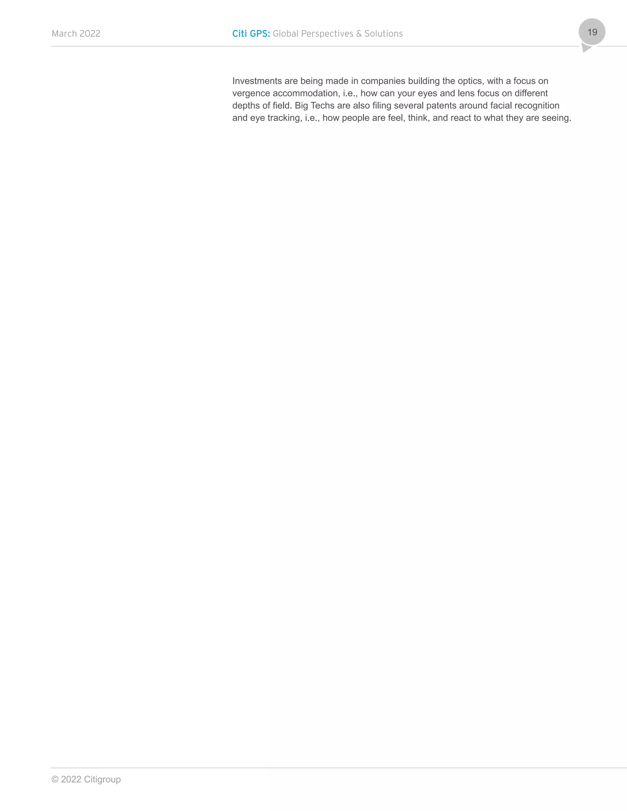 March 2022 Citi GPS: Global Perspectives & Solutions
© 2022 Citigroup
19
Investments are being made in companies building the optics, with a focus on
vergence accommodation, i.e., how can your eyes and lens focus on different
depths of field. Big Techs are also filing several patents around facial recognition
and eye tracking, i.e., how people are feel, think, and react to what they are seeing.
 
