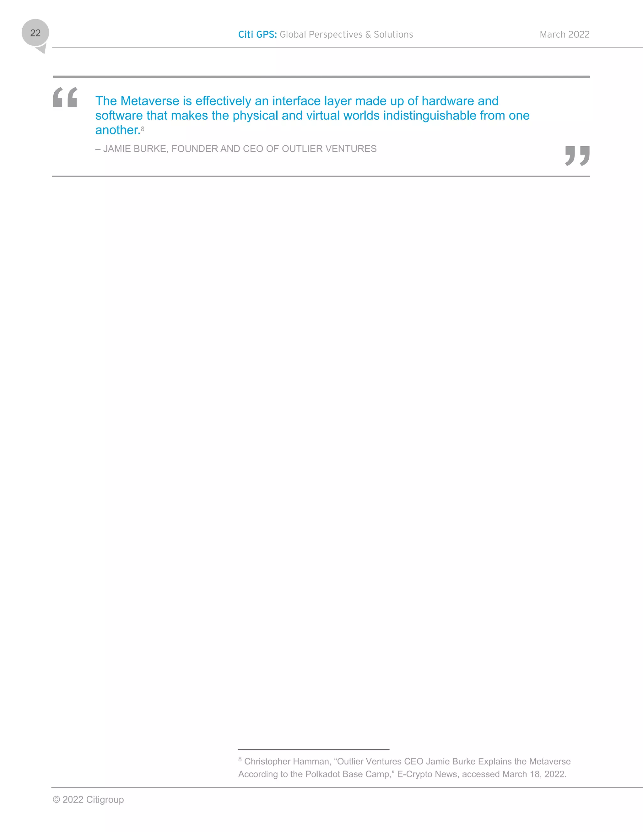 Citi GPS: Global Perspectives & Solutions March 2022
© 2022 Citigroup
22
The Metaverse is effectively an interface layer made up of hardware and
software that makes the physical and virtual worlds indistinguishable from one
another.8
– JAMIE BURKE, FOUNDER AND CEO OF OUTLIER VENTURES
8
Christopher Hamman, “Outlier Ventures CEO Jamie Burke Explains the Metaverse
According to the Polkadot Base Camp,” E-Crypto News, accessed March 18, 2022.
 