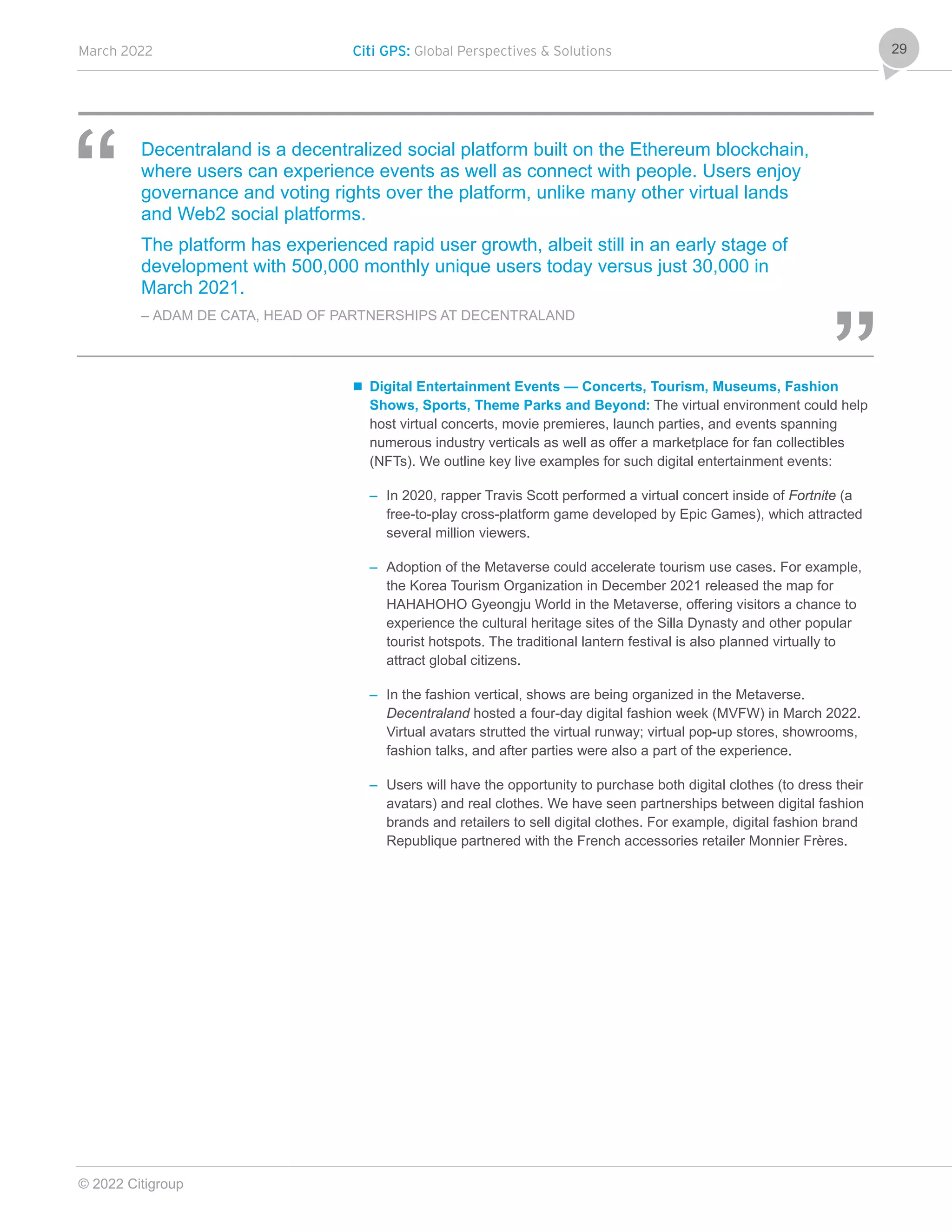 March 2022 Citi GPS: Global Perspectives & Solutions
© 2022 Citigroup
29
Decentraland is a decentralized social platform built on the Ethereum blockchain,
where users can experience events as well as connect with people. Users enjoy
governance and voting rights over the platform, unlike many other virtual lands
and Web2 social platforms.
The platform has experienced rapid user growth, albeit still in an early stage of
development with 500,000 monthly unique users today versus just 30,000 in
March 2021.
– ADAM DE CATA, HEAD OF PARTNERSHIPS AT DECENTRALAND
 Digital Entertainment Events — Concerts, Tourism, Museums, Fashion
Shows, Sports, Theme Parks and Beyond: The virtual environment could help
host virtual concerts, movie premieres, launch parties, and events spanning
numerous industry verticals as well as offer a marketplace for fan collectibles
(NFTs). We outline key live examples for such digital entertainment events:
– In 2020, rapper Travis Scott performed a virtual concert inside of Fortnite (a
free-to-play cross-platform game developed by Epic Games), which attracted
several million viewers.
– Adoption of the Metaverse could accelerate tourism use cases. For example,
the Korea Tourism Organization in December 2021 released the map for
HAHAHOHO Gyeongju World in the Metaverse, offering visitors a chance to
experience the cultural heritage sites of the Silla Dynasty and other popular
tourist hotspots. The traditional lantern festival is also planned virtually to
attract global citizens.
– In the fashion vertical, shows are being organized in the Metaverse.
Decentraland hosted a four-day digital fashion week (MVFW) in March 2022.
Virtual avatars strutted the virtual runway; virtual pop-up stores, showrooms,
fashion talks, and after parties were also a part of the experience.
– Users will have the opportunity to purchase both digital clothes (to dress their
avatars) and real clothes. We have seen partnerships between digital fashion
brands and retailers to sell digital clothes. For example, digital fashion brand
Republique partnered with the French accessories retailer Monnier Frères.
 