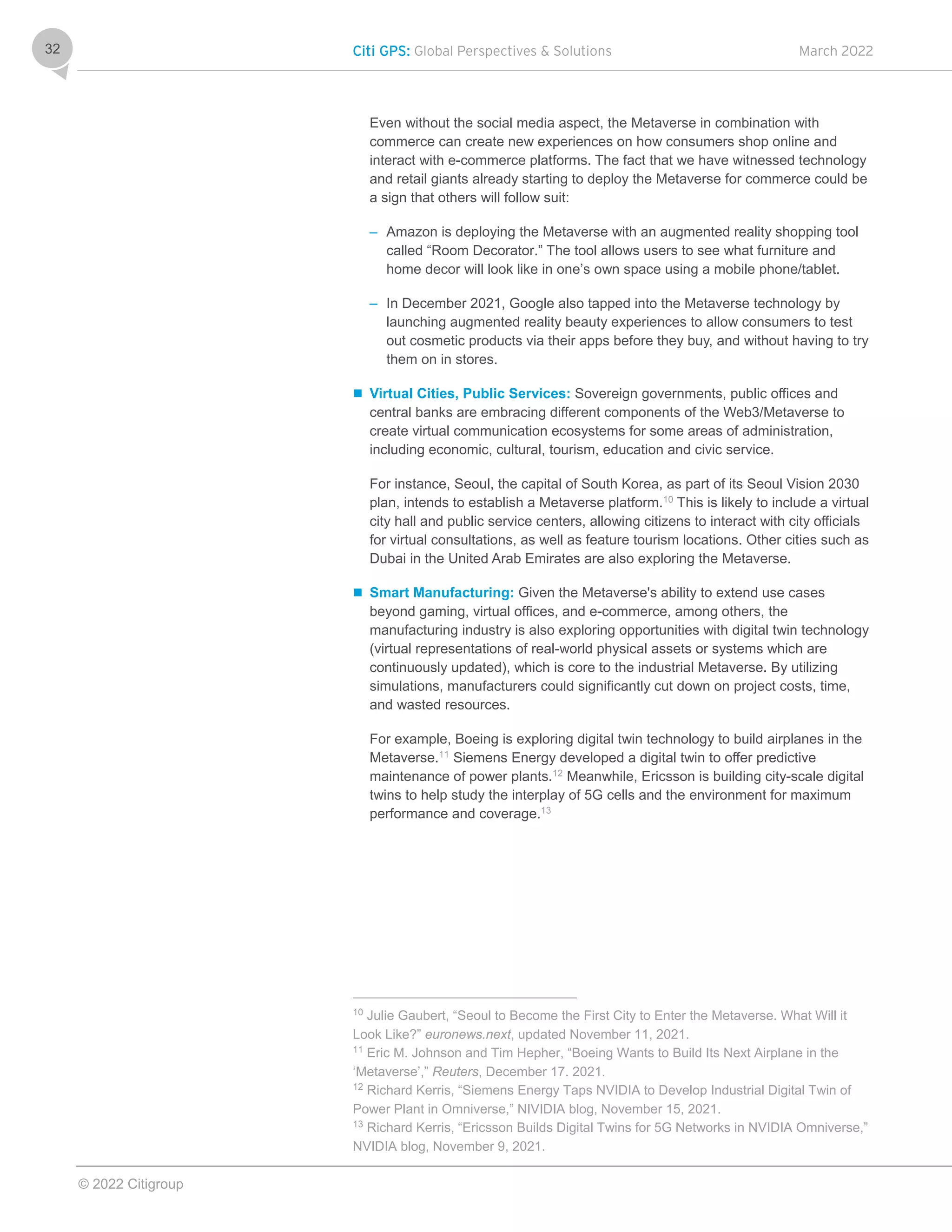 Citi GPS: Global Perspectives & Solutions March 2022
© 2022 Citigroup
32
Even without the social media aspect, the Metaverse in combination with
commerce can create new experiences on how consumers shop online and
interact with e-commerce platforms. The fact that we have witnessed technology
and retail giants already starting to deploy the Metaverse for commerce could be
a sign that others will follow suit:
– Amazon is deploying the Metaverse with an augmented reality shopping tool
called “Room Decorator.” The tool allows users to see what furniture and
home decor will look like in one’s own space using a mobile phone/tablet.
– In December 2021, Google also tapped into the Metaverse technology by
launching augmented reality beauty experiences to allow consumers to test
out cosmetic products via their apps before they buy, and without having to try
them on in stores.
 Virtual Cities, Public Services: Sovereign governments, public offices and
central banks are embracing different components of the Web3/Metaverse to
create virtual communication ecosystems for some areas of administration,
including economic, cultural, tourism, education and civic service.
For instance, Seoul, the capital of South Korea, as part of its Seoul Vision 2030
plan, intends to establish a Metaverse platform.10
This is likely to include a virtual
city hall and public service centers, allowing citizens to interact with city officials
for virtual consultations, as well as feature tourism locations. Other cities such as
Dubai in the United Arab Emirates are also exploring the Metaverse.
 Smart Manufacturing: Given the Metaverse's ability to extend use cases
beyond gaming, virtual offices, and e-commerce, among others, the
manufacturing industry is also exploring opportunities with digital twin technology
(virtual representations of real-world physical assets or systems which are
continuously updated), which is core to the industrial Metaverse. By utilizing
simulations, manufacturers could significantly cut down on project costs, time,
and wasted resources.
For example, Boeing is exploring digital twin technology to build airplanes in the
Metaverse.11
Siemens Energy developed a digital twin to offer predictive
maintenance of power plants.12
Meanwhile, Ericsson is building city-scale digital
twins to help study the interplay of 5G cells and the environment for maximum
performance and coverage.13
10
Julie Gaubert, “Seoul to Become the First City to Enter the Metaverse. What Will it
Look Like?” euronews.next, updated November 11, 2021.
11
Eric M. Johnson and Tim Hepher, “Boeing Wants to Build Its Next Airplane in the
‘Metaverse’,” Reuters, December 17. 2021.
12
Richard Kerris, “Siemens Energy Taps NVIDIA to Develop Industrial Digital Twin of
Power Plant in Omniverse,” NIVIDIA blog, November 15, 2021.
13
Richard Kerris, “Ericsson Builds Digital Twins for 5G Networks in NVIDIA Omniverse,”
NVIDIA blog, November 9, 2021.
 