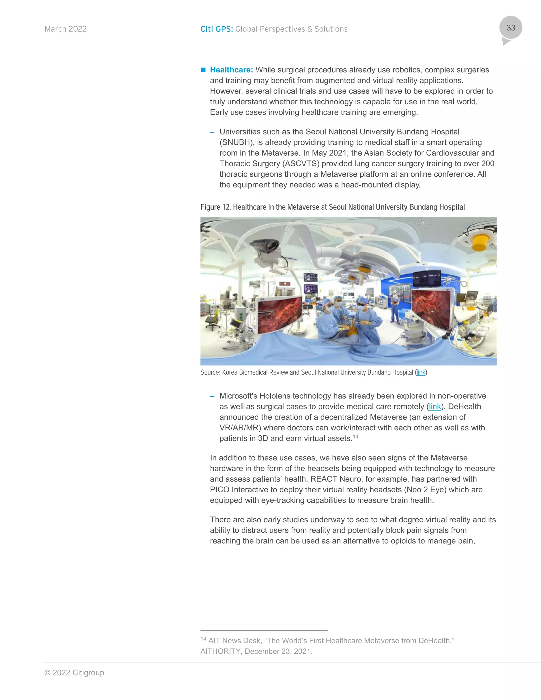 March 2022 Citi GPS: Global Perspectives & Solutions
© 2022 Citigroup
33
 Healthcare: While surgical procedures already use robotics, complex surgeries
and training may benefit from augmented and virtual reality applications.
However, several clinical trials and use cases will have to be explored in order to
truly understand whether this technology is capable for use in the real world.
Early use cases involving healthcare training are emerging.
– Universities such as the Seoul National University Bundang Hospital
(SNUBH), is already providing training to medical staff in a smart operating
room in the Metaverse. In May 2021, the Asian Society for Cardiovascular and
Thoracic Surgery (ASCVTS) provided lung cancer surgery training to over 200
thoracic surgeons through a Metaverse platform at an online conference. All
the equipment they needed was a head-mounted display.
Figure 12. Healthcare in the Metaverse at Seoul National University Bundang Hospital
Source: Korea Biomedical Review and Seoul National University Bundang Hospital (link)
– Microsoft's Hololens technology has already been explored in non-operative
as well as surgical cases to provide medical care remotely (link). DeHealth
announced the creation of a decentralized Metaverse (an extension of
VR/AR/MR) where doctors can work/interact with each other as well as with
patients in 3D and earn virtual assets.14
In addition to these use cases, we have also seen signs of the Metaverse
hardware in the form of the headsets being equipped with technology to measure
and assess patients’ health. REACT Neuro, for example, has partnered with
PICO Interactive to deploy their virtual reality headsets (Neo 2 Eye) which are
equipped with eye-tracking capabilities to measure brain health.
There are also early studies underway to see to what degree virtual reality and its
ability to distract users from reality and potentially block pain signals from
reaching the brain can be used as an alternative to opioids to manage pain.
14
AIT News Desk, “The World’s First Healthcare Metaverse from DeHealth,”
AITHORITY, December 23, 2021.
 