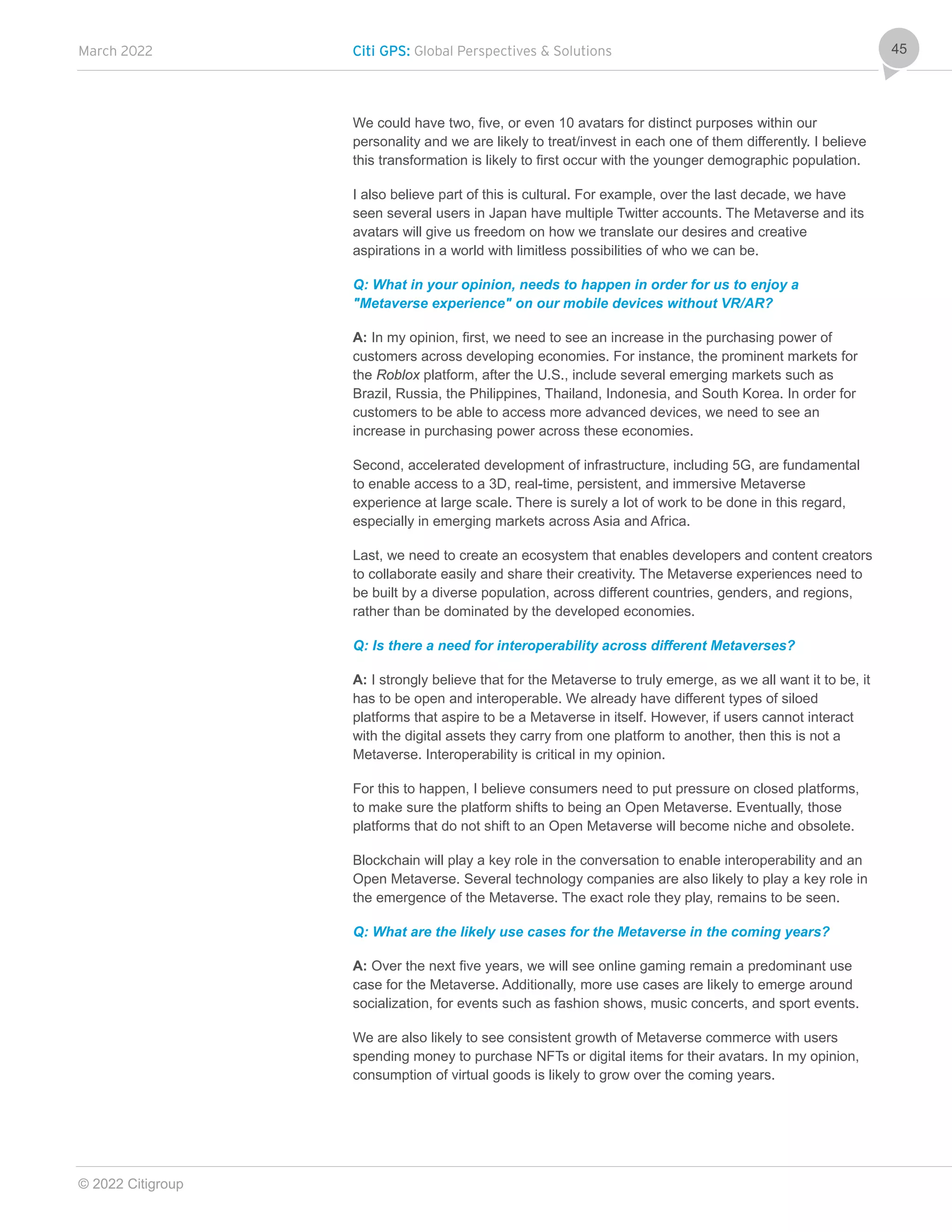March 2022 Citi GPS: Global Perspectives & Solutions
© 2022 Citigroup
45
We could have two, five, or even 10 avatars for distinct purposes within our
personality and we are likely to treat/invest in each one of them differently. I believe
this transformation is likely to first occur with the younger demographic population.
I also believe part of this is cultural. For example, over the last decade, we have
seen several users in Japan have multiple Twitter accounts. The Metaverse and its
avatars will give us freedom on how we translate our desires and creative
aspirations in a world with limitless possibilities of who we can be.
Q: What in your opinion, needs to happen in order for us to enjoy a
"Metaverse experience" on our mobile devices without VR/AR?
A: In my opinion, first, we need to see an increase in the purchasing power of
customers across developing economies. For instance, the prominent markets for
the Roblox platform, after the U.S., include several emerging markets such as
Brazil, Russia, the Philippines, Thailand, Indonesia, and South Korea. In order for
customers to be able to access more advanced devices, we need to see an
increase in purchasing power across these economies.
Second, accelerated development of infrastructure, including 5G, are fundamental
to enable access to a 3D, real-time, persistent, and immersive Metaverse
experience at large scale. There is surely a lot of work to be done in this regard,
especially in emerging markets across Asia and Africa.
Last, we need to create an ecosystem that enables developers and content creators
to collaborate easily and share their creativity. The Metaverse experiences need to
be built by a diverse population, across different countries, genders, and regions,
rather than be dominated by the developed economies.
Q: Is there a need for interoperability across different Metaverses?
A: I strongly believe that for the Metaverse to truly emerge, as we all want it to be, it
has to be open and interoperable. We already have different types of siloed
platforms that aspire to be a Metaverse in itself. However, if users cannot interact
with the digital assets they carry from one platform to another, then this is not a
Metaverse. Interoperability is critical in my opinion.
For this to happen, I believe consumers need to put pressure on closed platforms,
to make sure the platform shifts to being an Open Metaverse. Eventually, those
platforms that do not shift to an Open Metaverse will become niche and obsolete.
Blockchain will play a key role in the conversation to enable interoperability and an
Open Metaverse. Several technology companies are also likely to play a key role in
the emergence of the Metaverse. The exact role they play, remains to be seen.
Q: What are the likely use cases for the Metaverse in the coming years?
A: Over the next five years, we will see online gaming remain a predominant use
case for the Metaverse. Additionally, more use cases are likely to emerge around
socialization, for events such as fashion shows, music concerts, and sport events.
We are also likely to see consistent growth of Metaverse commerce with users
spending money to purchase NFTs or digital items for their avatars. In my opinion,
consumption of virtual goods is likely to grow over the coming years.
 