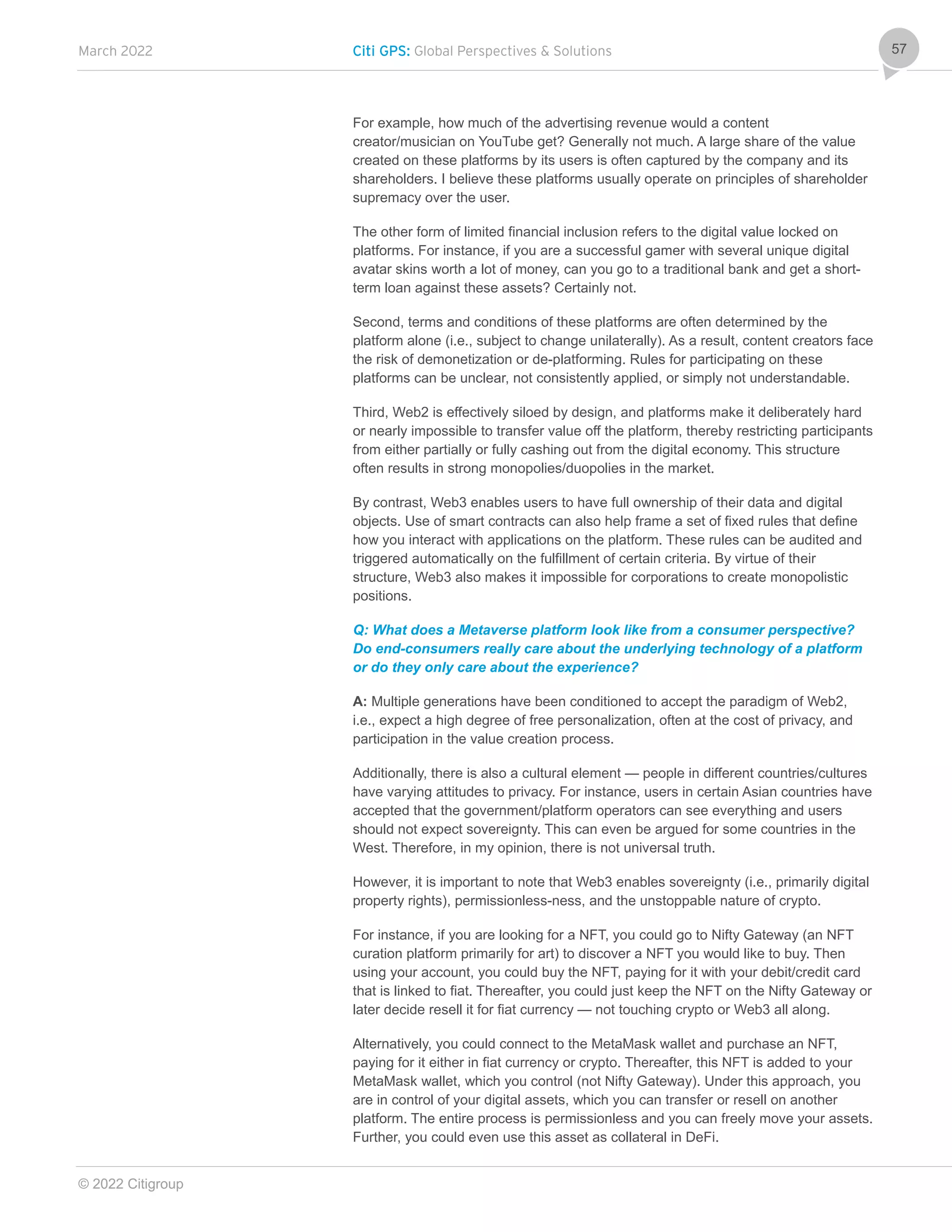 March 2022 Citi GPS: Global Perspectives & Solutions
© 2022 Citigroup
57
For example, how much of the advertising revenue would a content
creator/musician on YouTube get? Generally not much. A large share of the value
created on these platforms by its users is often captured by the company and its
shareholders. I believe these platforms usually operate on principles of shareholder
supremacy over the user.
The other form of limited financial inclusion refers to the digital value locked on
platforms. For instance, if you are a successful gamer with several unique digital
avatar skins worth a lot of money, can you go to a traditional bank and get a short-
term loan against these assets? Certainly not.
Second, terms and conditions of these platforms are often determined by the
platform alone (i.e., subject to change unilaterally). As a result, content creators face
the risk of demonetization or de-platforming. Rules for participating on these
platforms can be unclear, not consistently applied, or simply not understandable.
Third, Web2 is effectively siloed by design, and platforms make it deliberately hard
or nearly impossible to transfer value off the platform, thereby restricting participants
from either partially or fully cashing out from the digital economy. This structure
often results in strong monopolies/duopolies in the market.
By contrast, Web3 enables users to have full ownership of their data and digital
objects. Use of smart contracts can also help frame a set of fixed rules that define
how you interact with applications on the platform. These rules can be audited and
triggered automatically on the fulfillment of certain criteria. By virtue of their
structure, Web3 also makes it impossible for corporations to create monopolistic
positions.
Q: What does a Metaverse platform look like from a consumer perspective?
Do end-consumers really care about the underlying technology of a platform
or do they only care about the experience?
A: Multiple generations have been conditioned to accept the paradigm of Web2,
i.e., expect a high degree of free personalization, often at the cost of privacy, and
participation in the value creation process.
Additionally, there is also a cultural element — people in different countries/cultures
have varying attitudes to privacy. For instance, users in certain Asian countries have
accepted that the government/platform operators can see everything and users
should not expect sovereignty. This can even be argued for some countries in the
West. Therefore, in my opinion, there is not universal truth.
However, it is important to note that Web3 enables sovereignty (i.e., primarily digital
property rights), permissionless-ness, and the unstoppable nature of crypto.
For instance, if you are looking for a NFT, you could go to Nifty Gateway (an NFT
curation platform primarily for art) to discover a NFT you would like to buy. Then
using your account, you could buy the NFT, paying for it with your debit/credit card
that is linked to fiat. Thereafter, you could just keep the NFT on the Nifty Gateway or
later decide resell it for fiat currency — not touching crypto or Web3 all along.
Alternatively, you could connect to the MetaMask wallet and purchase an NFT,
paying for it either in fiat currency or crypto. Thereafter, this NFT is added to your
MetaMask wallet, which you control (not Nifty Gateway). Under this approach, you
are in control of your digital assets, which you can transfer or resell on another
platform. The entire process is permissionless and you can freely move your assets.
Further, you could even use this asset as collateral in DeFi.
 