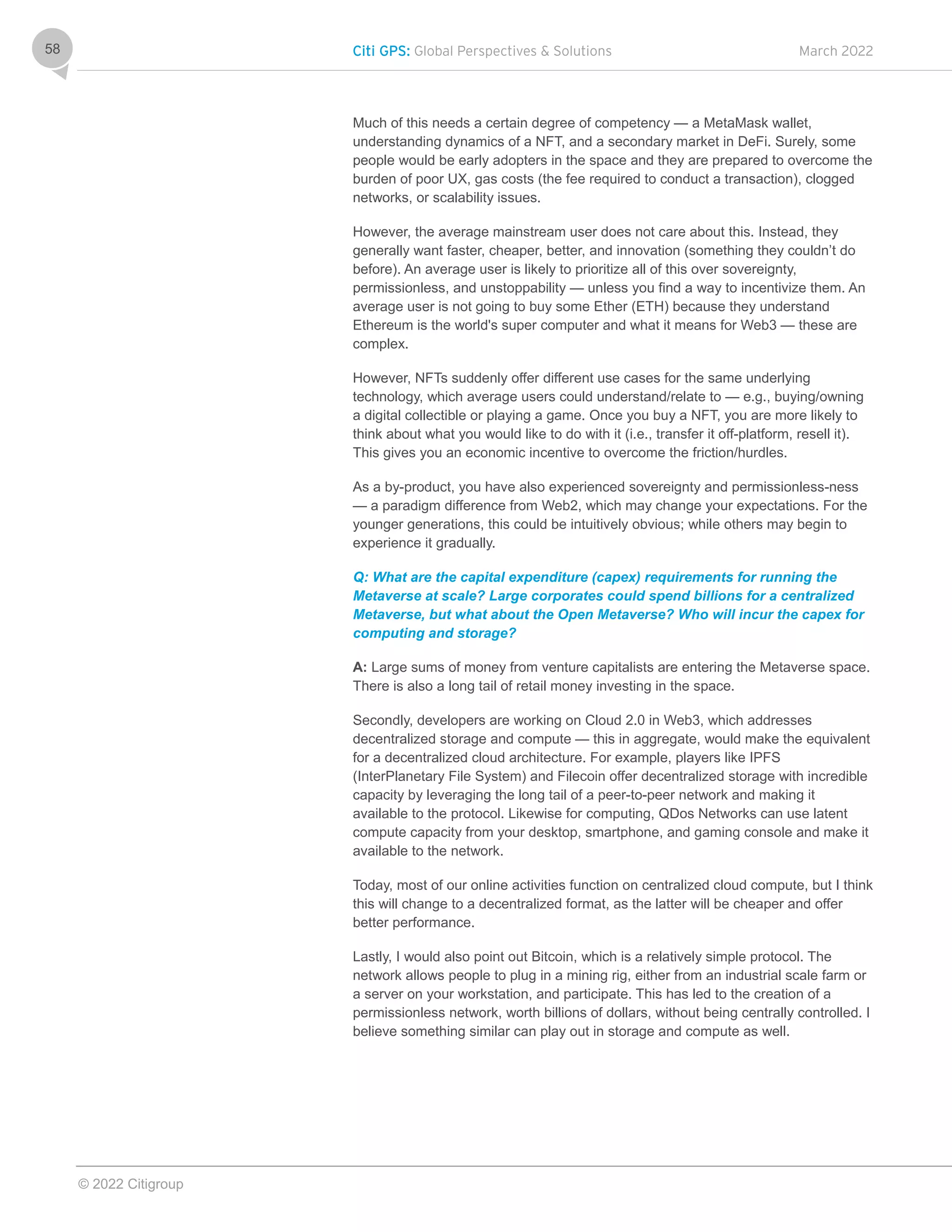 Citi GPS: Global Perspectives & Solutions March 2022
© 2022 Citigroup
58
Much of this needs a certain degree of competency — a MetaMask wallet,
understanding dynamics of a NFT, and a secondary market in DeFi. Surely, some
people would be early adopters in the space and they are prepared to overcome the
burden of poor UX, gas costs (the fee required to conduct a transaction), clogged
networks, or scalability issues.
However, the average mainstream user does not care about this. Instead, they
generally want faster, cheaper, better, and innovation (something they couldn’t do
before). An average user is likely to prioritize all of this over sovereignty,
permissionless, and unstoppability — unless you find a way to incentivize them. An
average user is not going to buy some Ether (ETH) because they understand
Ethereum is the world's super computer and what it means for Web3 — these are
complex.
However, NFTs suddenly offer different use cases for the same underlying
technology, which average users could understand/relate to — e.g., buying/owning
a digital collectible or playing a game. Once you buy a NFT, you are more likely to
think about what you would like to do with it (i.e., transfer it off-platform, resell it).
This gives you an economic incentive to overcome the friction/hurdles.
As a by-product, you have also experienced sovereignty and permissionless-ness
— a paradigm difference from Web2, which may change your expectations. For the
younger generations, this could be intuitively obvious; while others may begin to
experience it gradually.
Q: What are the capital expenditure (capex) requirements for running the
Metaverse at scale? Large corporates could spend billions for a centralized
Metaverse, but what about the Open Metaverse? Who will incur the capex for
computing and storage?
A: Large sums of money from venture capitalists are entering the Metaverse space.
There is also a long tail of retail money investing in the space.
Secondly, developers are working on Cloud 2.0 in Web3, which addresses
decentralized storage and compute — this in aggregate, would make the equivalent
for a decentralized cloud architecture. For example, players like IPFS
(InterPlanetary File System) and Filecoin offer decentralized storage with incredible
capacity by leveraging the long tail of a peer-to-peer network and making it
available to the protocol. Likewise for computing, QDos Networks can use latent
compute capacity from your desktop, smartphone, and gaming console and make it
available to the network.
Today, most of our online activities function on centralized cloud compute, but I think
this will change to a decentralized format, as the latter will be cheaper and offer
better performance.
Lastly, I would also point out Bitcoin, which is a relatively simple protocol. The
network allows people to plug in a mining rig, either from an industrial scale farm or
a server on your workstation, and participate. This has led to the creation of a
permissionless network, worth billions of dollars, without being centrally controlled. I
believe something similar can play out in storage and compute as well.
 
