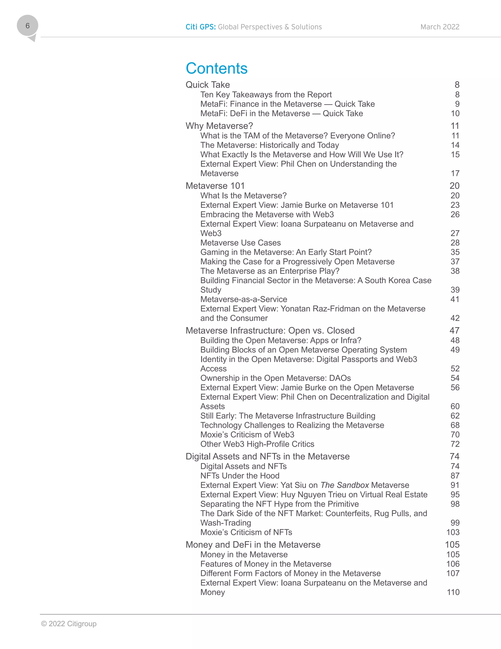Citi GPS: Global Perspectives & Solutions March 2022
© 2022 Citigroup
6
Contents
Quick Take 8
Ten Key Takeaways from the Report 8
MetaFi: Finance in the Metaverse — Quick Take 9
MetaFi: DeFi in the Metaverse — Quick Take 10
Why Metaverse? 11
What is the TAM of the Metaverse? Everyone Online? 11
The Metaverse: Historically and Today 14
What Exactly Is the Metaverse and How Will We Use It? 15
External Expert View: Phil Chen on Understanding the
Metaverse 17
Metaverse 101 20
What Is the Metaverse? 20
External Expert View: Jamie Burke on Metaverse 101 23
Embracing the Metaverse with Web3 26
External Expert View: Ioana Surpateanu on Metaverse and
Web3 27
Metaverse Use Cases 28
Gaming in the Metaverse: An Early Start Point? 35
Making the Case for a Progressively Open Metaverse 37
The Metaverse as an Enterprise Play? 38
Building Financial Sector in the Metaverse: A South Korea Case
Study 39
Metaverse-as-a-Service 41
External Expert View: Yonatan Raz-Fridman on the Metaverse
and the Consumer 42
Metaverse Infrastructure: Open vs. Closed 47
Building the Open Metaverse: Apps or Infra? 48
Building Blocks of an Open Metaverse Operating System 49
Identity in the Open Metaverse: Digital Passports and Web3
Access 52
Ownership in the Open Metaverse: DAOs 54
External Expert View: Jamie Burke on the Open Metaverse 56
External Expert View: Phil Chen on Decentralization and Digital
Assets 60
Still Early: The Metaverse Infrastructure Building 62
Technology Challenges to Realizing the Metaverse 68
Moxie’s Criticism of Web3 70
Other Web3 High-Profile Critics 72
Digital Assets and NFTs in the Metaverse 74
Digital Assets and NFTs 74
NFTs Under the Hood 87
External Expert View: Yat Siu on The Sandbox Metaverse 91
External Expert View: Huy Nguyen Trieu on Virtual Real Estate 95
Separating the NFT Hype from the Primitive 98
The Dark Side of the NFT Market: Counterfeits, Rug Pulls, and
Wash-Trading 99
Moxie’s Criticism of NFTs 103
Money and DeFi in the Metaverse 105
Money in the Metaverse 105
Features of Money in the Metaverse 106
Different Form Factors of Money in the Metaverse 107
External Expert View: Ioana Surpateanu on the Metaverse and
Money 110
 