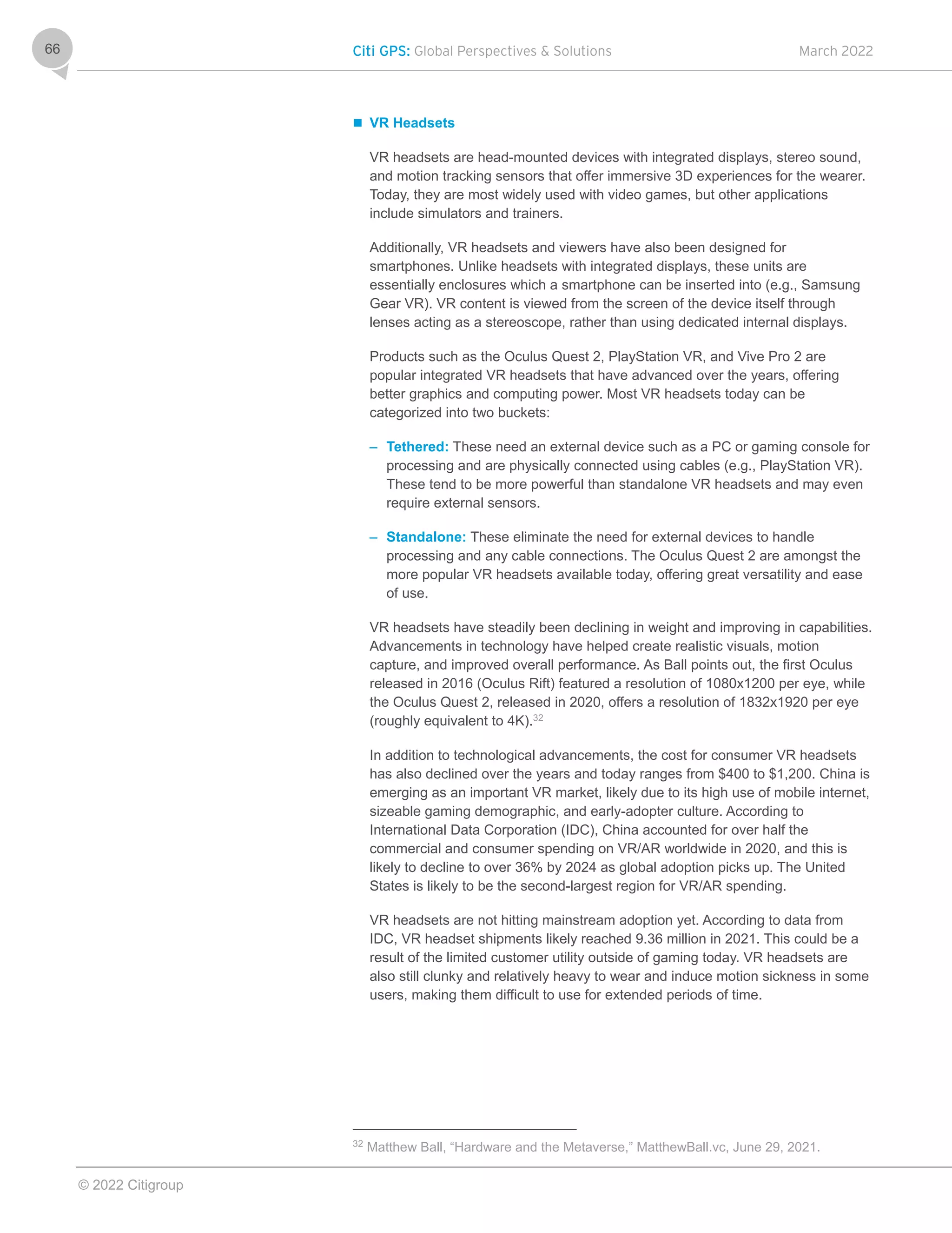 Citi GPS: Global Perspectives & Solutions March 2022
© 2022 Citigroup
66
 VR Headsets
VR headsets are head-mounted devices with integrated displays, stereo sound,
and motion tracking sensors that offer immersive 3D experiences for the wearer.
Today, they are most widely used with video games, but other applications
include simulators and trainers.
Additionally, VR headsets and viewers have also been designed for
smartphones. Unlike headsets with integrated displays, these units are
essentially enclosures which a smartphone can be inserted into (e.g., Samsung
Gear VR). VR content is viewed from the screen of the device itself through
lenses acting as a stereoscope, rather than using dedicated internal displays.
Products such as the Oculus Quest 2, PlayStation VR, and Vive Pro 2 are
popular integrated VR headsets that have advanced over the years, offering
better graphics and computing power. Most VR headsets today can be
categorized into two buckets:
– Tethered: These need an external device such as a PC or gaming console for
processing and are physically connected using cables (e.g., PlayStation VR).
These tend to be more powerful than standalone VR headsets and may even
require external sensors.
– Standalone: These eliminate the need for external devices to handle
processing and any cable connections. The Oculus Quest 2 are amongst the
more popular VR headsets available today, offering great versatility and ease
of use.
VR headsets have steadily been declining in weight and improving in capabilities.
Advancements in technology have helped create realistic visuals, motion
capture, and improved overall performance. As Ball points out, the first Oculus
released in 2016 (Oculus Rift) featured a resolution of 1080x1200 per eye, while
the Oculus Quest 2, released in 2020, offers a resolution of 1832x1920 per eye
(roughly equivalent to 4K).32
In addition to technological advancements, the cost for consumer VR headsets
has also declined over the years and today ranges from $400 to $1,200. China is
emerging as an important VR market, likely due to its high use of mobile internet,
sizeable gaming demographic, and early-adopter culture. According to
International Data Corporation (IDC), China accounted for over half the
commercial and consumer spending on VR/AR worldwide in 2020, and this is
likely to decline to over 36% by 2024 as global adoption picks up. The United
States is likely to be the second-largest region for VR/AR spending.
VR headsets are not hitting mainstream adoption yet. According to data from
IDC, VR headset shipments likely reached 9.36 million in 2021. This could be a
result of the limited customer utility outside of gaming today. VR headsets are
also still clunky and relatively heavy to wear and induce motion sickness in some
users, making them difficult to use for extended periods of time.
32
Matthew Ball, “Hardware and the Metaverse,” MatthewBall.vc, June 29, 2021.
 