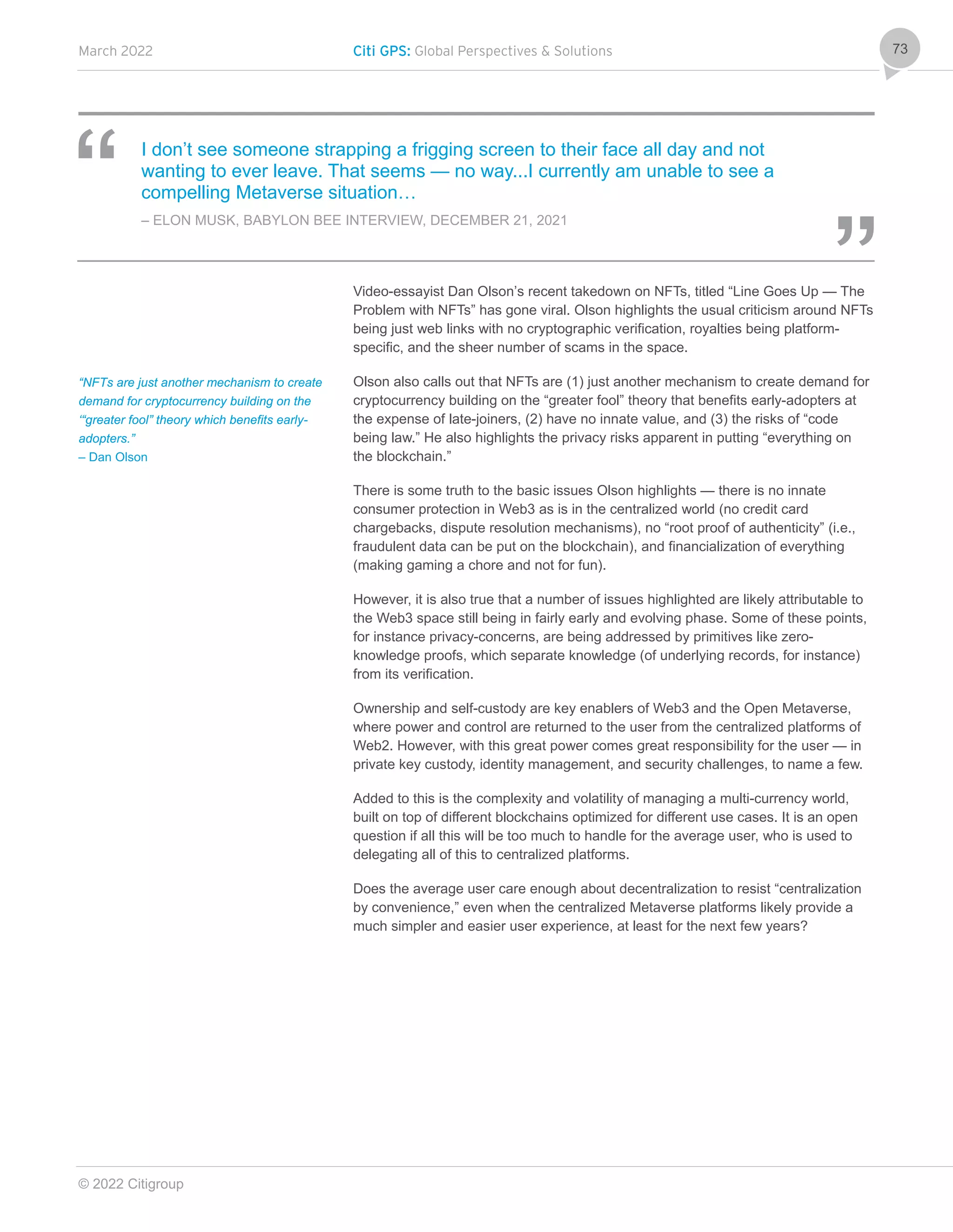 March 2022 Citi GPS: Global Perspectives & Solutions
© 2022 Citigroup
73
I don’t see someone strapping a frigging screen to their face all day and not
wanting to ever leave. That seems — no way...I currently am unable to see a
compelling Metaverse situation…
– ELON MUSK, BABYLON BEE INTERVIEW, DECEMBER 21, 2021
Video-essayist Dan Olson’s recent takedown on NFTs, titled “Line Goes Up — The
Problem with NFTs” has gone viral. Olson highlights the usual criticism around NFTs
being just web links with no cryptographic verification, royalties being platform-
specific, and the sheer number of scams in the space.
Olson also calls out that NFTs are (1) just another mechanism to create demand for
cryptocurrency building on the “greater fool” theory that benefits early-adopters at
the expense of late-joiners, (2) have no innate value, and (3) the risks of “code
being law.” He also highlights the privacy risks apparent in putting “everything on
the blockchain.”
There is some truth to the basic issues Olson highlights — there is no innate
consumer protection in Web3 as is in the centralized world (no credit card
chargebacks, dispute resolution mechanisms), no “root proof of authenticity” (i.e.,
fraudulent data can be put on the blockchain), and financialization of everything
(making gaming a chore and not for fun).
However, it is also true that a number of issues highlighted are likely attributable to
the Web3 space still being in fairly early and evolving phase. Some of these points,
for instance privacy-concerns, are being addressed by primitives like zero-
knowledge proofs, which separate knowledge (of underlying records, for instance)
from its verification.
Ownership and self-custody are key enablers of Web3 and the Open Metaverse,
where power and control are returned to the user from the centralized platforms of
Web2. However, with this great power comes great responsibility for the user — in
private key custody, identity management, and security challenges, to name a few.
Added to this is the complexity and volatility of managing a multi-currency world,
built on top of different blockchains optimized for different use cases. It is an open
question if all this will be too much to handle for the average user, who is used to
delegating all of this to centralized platforms.
Does the average user care enough about decentralization to resist “centralization
by convenience,” even when the centralized Metaverse platforms likely provide a
much simpler and easier user experience, at least for the next few years?
“NFTs are just another mechanism to create
demand for cryptocurrency building on the
‘“greater fool” theory which benefits early-
adopters.”
– Dan Olson
 