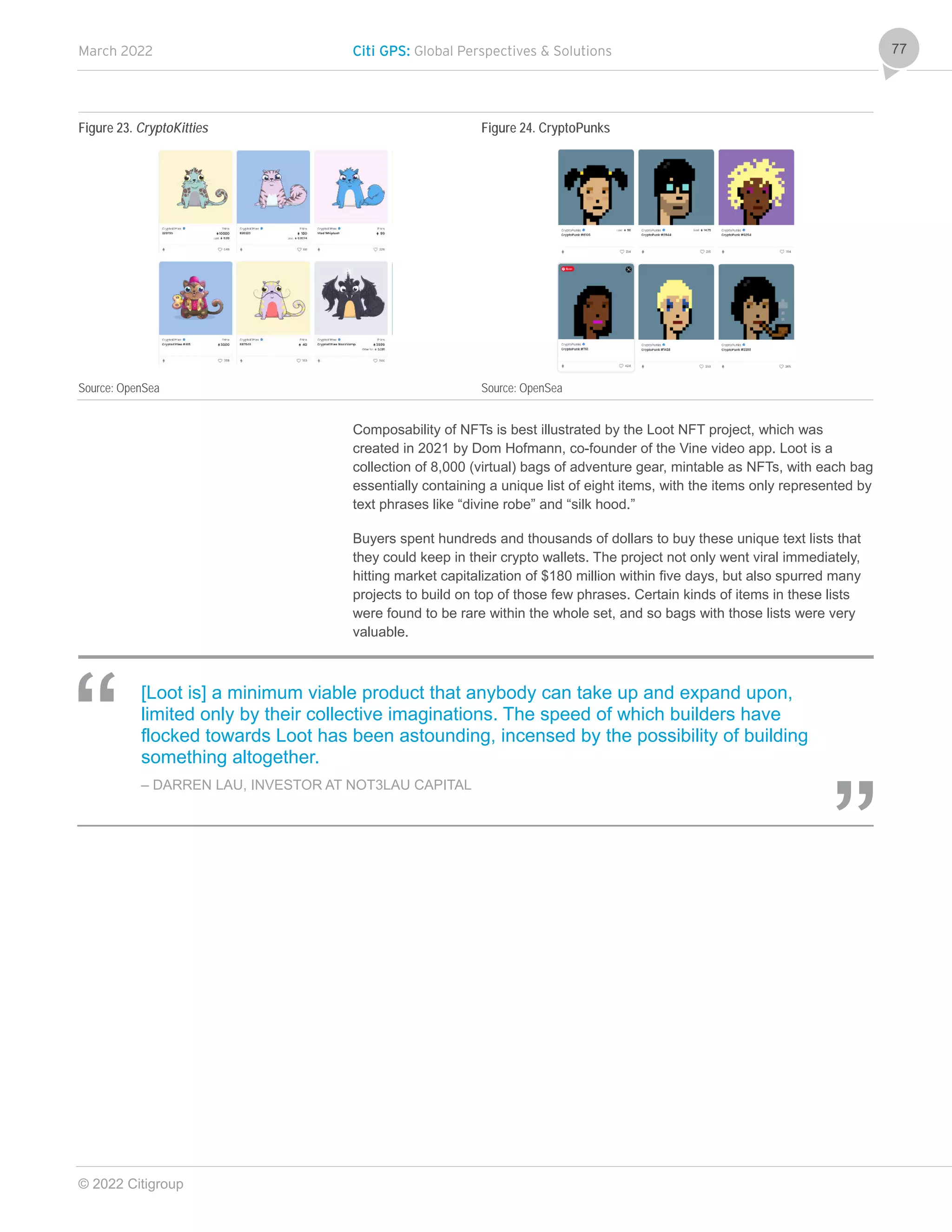 March 2022 Citi GPS: Global Perspectives & Solutions
© 2022 Citigroup
77
Figure 23. CryptoKitties Figure 24. CryptoPunks
Source: OpenSea Source: OpenSea
Composability of NFTs is best illustrated by the Loot NFT project, which was
created in 2021 by Dom Hofmann, co-founder of the Vine video app. Loot is a
collection of 8,000 (virtual) bags of adventure gear, mintable as NFTs, with each bag
essentially containing a unique list of eight items, with the items only represented by
text phrases like “divine robe” and “silk hood.”
Buyers spent hundreds and thousands of dollars to buy these unique text lists that
they could keep in their crypto wallets. The project not only went viral immediately,
hitting market capitalization of $180 million within five days, but also spurred many
projects to build on top of those few phrases. Certain kinds of items in these lists
were found to be rare within the whole set, and so bags with those lists were very
valuable.
[Loot is] a minimum viable product that anybody can take up and expand upon,
limited only by their collective imaginations. The speed of which builders have
flocked towards Loot has been astounding, incensed by the possibility of building
something altogether.
– DARREN LAU, INVESTOR AT NOT3LAU CAPITAL
 