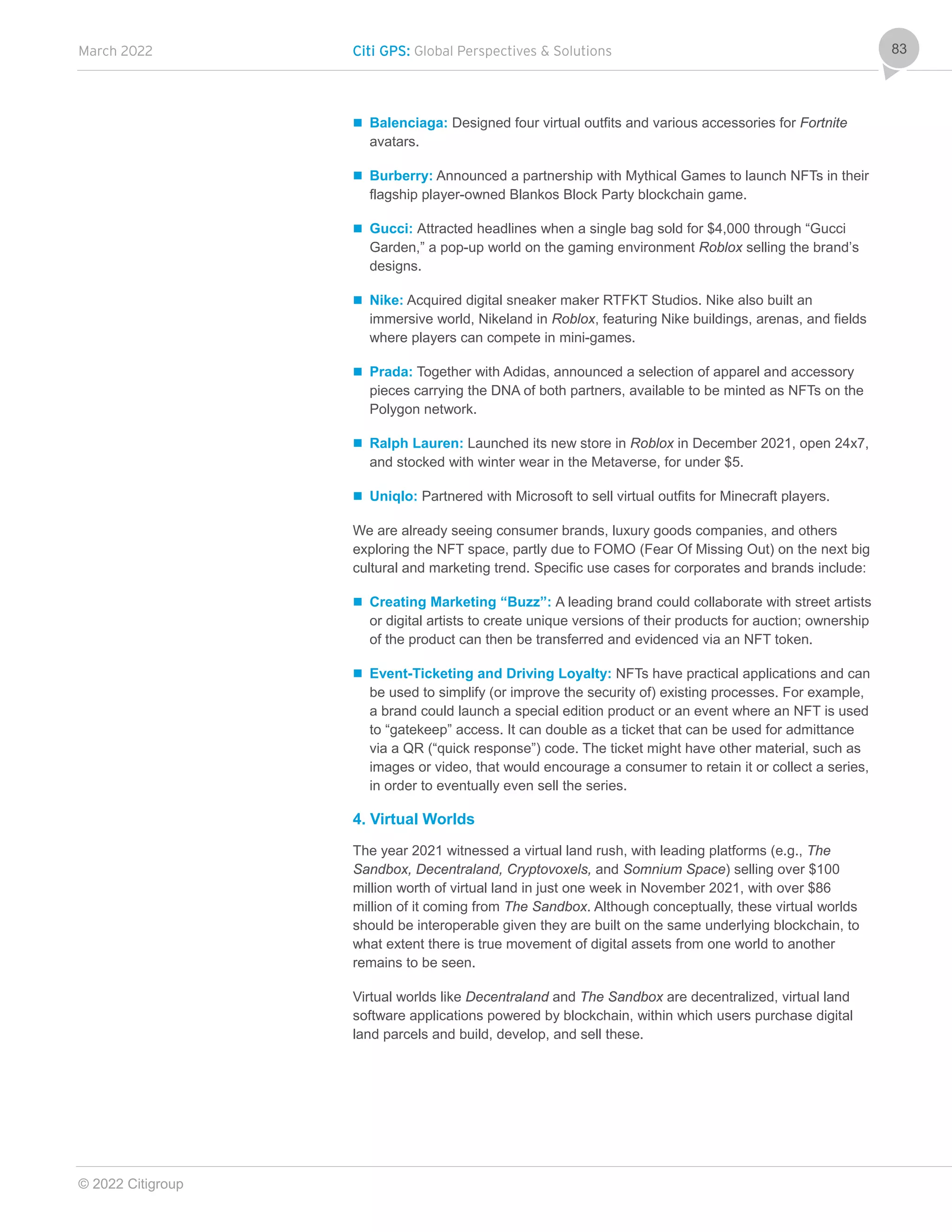 March 2022 Citi GPS: Global Perspectives & Solutions
© 2022 Citigroup
83
 Balenciaga: Designed four virtual outfits and various accessories for Fortnite
avatars.
 Burberry: Announced a partnership with Mythical Games to launch NFTs in their
flagship player-owned Blankos Block Party blockchain game.
 Gucci: Attracted headlines when a single bag sold for $4,000 through “Gucci
Garden,” a pop-up world on the gaming environment Roblox selling the brand’s
designs.
 Nike: Acquired digital sneaker maker RTFKT Studios. Nike also built an
immersive world, Nikeland in Roblox, featuring Nike buildings, arenas, and fields
where players can compete in mini-games.
 Prada: Together with Adidas, announced a selection of apparel and accessory
pieces carrying the DNA of both partners, available to be minted as NFTs on the
Polygon network.
 Ralph Lauren: Launched its new store in Roblox in December 2021, open 24x7,
and stocked with winter wear in the Metaverse, for under $5.
 Uniqlo: Partnered with Microsoft to sell virtual outfits for Minecraft players.
We are already seeing consumer brands, luxury goods companies, and others
exploring the NFT space, partly due to FOMO (Fear Of Missing Out) on the next big
cultural and marketing trend. Specific use cases for corporates and brands include:
 Creating Marketing “Buzz”: A leading brand could collaborate with street artists
or digital artists to create unique versions of their products for auction; ownership
of the product can then be transferred and evidenced via an NFT token.
 Event-Ticketing and Driving Loyalty: NFTs have practical applications and can
be used to simplify (or improve the security of) existing processes. For example,
a brand could launch a special edition product or an event where an NFT is used
to “gatekeep” access. It can double as a ticket that can be used for admittance
via a QR (“quick response”) code. The ticket might have other material, such as
images or video, that would encourage a consumer to retain it or collect a series,
in order to eventually even sell the series.
4. Virtual Worlds
The year 2021 witnessed a virtual land rush, with leading platforms (e.g., The
Sandbox, Decentraland, Cryptovoxels, and Somnium Space) selling over $100
million worth of virtual land in just one week in November 2021, with over $86
million of it coming from The Sandbox. Although conceptually, these virtual worlds
should be interoperable given they are built on the same underlying blockchain, to
what extent there is true movement of digital assets from one world to another
remains to be seen.
Virtual worlds like Decentraland and The Sandbox are decentralized, virtual land
software applications powered by blockchain, within which users purchase digital
land parcels and build, develop, and sell these.
 
