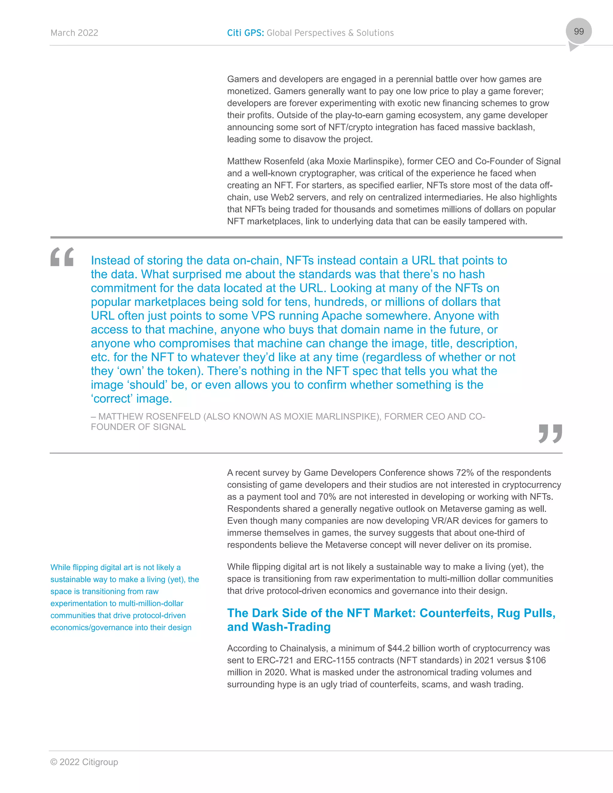 March 2022 Citi GPS: Global Perspectives & Solutions
© 2022 Citigroup
99
Gamers and developers are engaged in a perennial battle over how games are
monetized. Gamers generally want to pay one low price to play a game forever;
developers are forever experimenting with exotic new financing schemes to grow
their profits. Outside of the play-to-earn gaming ecosystem, any game developer
announcing some sort of NFT/crypto integration has faced massive backlash,
leading some to disavow the project.
Matthew Rosenfeld (aka Moxie Marlinspike), former CEO and Co-Founder of Signal
and a well-known cryptographer, was critical of the experience he faced when
creating an NFT. For starters, as specified earlier, NFTs store most of the data off-
chain, use Web2 servers, and rely on centralized intermediaries. He also highlights
that NFTs being traded for thousands and sometimes millions of dollars on popular
NFT marketplaces, link to underlying data that can be easily tampered with.
Instead of storing the data on-chain, NFTs instead contain a URL that points to
the data. What surprised me about the standards was that there’s no hash
commitment for the data located at the URL. Looking at many of the NFTs on
popular marketplaces being sold for tens, hundreds, or millions of dollars that
URL often just points to some VPS running Apache somewhere. Anyone with
access to that machine, anyone who buys that domain name in the future, or
anyone who compromises that machine can change the image, title, description,
etc. for the NFT to whatever they’d like at any time (regardless of whether or not
they ‘own’ the token). There’s nothing in the NFT spec that tells you what the
image ‘should’ be, or even allows you to confirm whether something is the
‘correct’ image.
– MATTHEW ROSENFELD (ALSO KNOWN AS MOXIE MARLINSPIKE), FORMER CEO AND CO-
FOUNDER OF SIGNAL
A recent survey by Game Developers Conference shows 72% of the respondents
consisting of game developers and their studios are not interested in cryptocurrency
as a payment tool and 70% are not interested in developing or working with NFTs.
Respondents shared a generally negative outlook on Metaverse gaming as well.
Even though many companies are now developing VR/AR devices for gamers to
immerse themselves in games, the survey suggests that about one-third of
respondents believe the Metaverse concept will never deliver on its promise.
While flipping digital art is not likely a sustainable way to make a living (yet), the
space is transitioning from raw experimentation to multi-million dollar communities
that drive protocol-driven economics and governance into their design.
The Dark Side of the NFT Market: Counterfeits, Rug Pulls,
and Wash-Trading
According to Chainalysis, a minimum of $44.2 billion worth of cryptocurrency was
sent to ERC-721 and ERC-1155 contracts (NFT standards) in 2021 versus $106
million in 2020. What is masked under the astronomical trading volumes and
surrounding hype is an ugly triad of counterfeits, scams, and wash trading.
While flipping digital art is not likely a
sustainable way to make a living (yet), the
space is transitioning from raw
experimentation to multi-million-dollar
communities that drive protocol-driven
economics/governance into their design
 