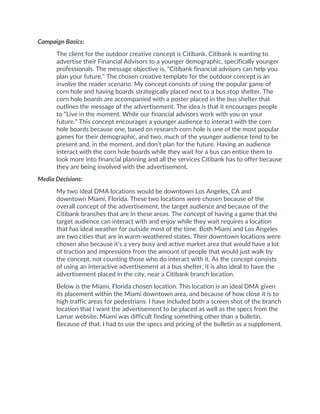 Campaign Basics:
The client for the outdoor creative concept is Citibank. Citibank is wanting to
advertise their Financial Advisors to a younger demographic, specifically younger
professionals. The message objective is, “Citibank financial advisors can help you
plan your future.” The chosen creative template for the outdoor concept is an
involve the reader scenario. My concept consists of using the popular game of
corn hole and having boards strategically placed next to a bus stop shelter. The
corn hole boards are accompanied with a poster placed in the bus shelter that
outlines the message of the advertisement. The idea is that it encourages people
to “Live in the moment. While our financial advisors work with you on your
future.” This concept encourages a younger audience to interact with the corn
hole boards because one, based on research corn hole is one of the most popular
games for their demographic, and two, much of the younger audience tend to be
present and, in the moment, and don’t plan for the future. Having an audience
interact with the corn hole boards while they wait for a bus can entice them to
look more into financial planning and all the services Citibank has to offer because
they are being involved with the advertisement.
Media Decisions:
My two ideal DMA locations would be downtown Los Angeles, CA and
downtown Miami, Florida. These two locations were chosen because of the
overall concept of the advertisement, the target audience and because of the
Citibank branches that are in these areas. The concept of having a game that the
target audience can interact with and enjoy while they wait requires a location
that has ideal weather for outside most of the time. Both Miami and Los Angeles
are two cities that are in warm-weathered states. Their downtown locations were
chosen also because it’s a very busy and active market area that would have a lot
of traction and impressions from the amount of people that would just walk by
the concept, not counting those who do interact with it. As the concept consists
of using an interactive advertisement at a bus shelter, it is also ideal to have the
advertisement placed in the city, near a Citibank branch location.
Below is the Miami, Florida chosen location. This location is an ideal DMA given
its placement within the Miami downtown area, and because of how close it is to
high traffic areas for pedestrians. I have included both a screen shot of the branch
location that I want the advertisement to be placed as well as the specs from the
Lamar website. Miami was difficult finding something other than a bulletin.
Because of that, I had to use the specs and pricing of the bulletin as a supplement.
 