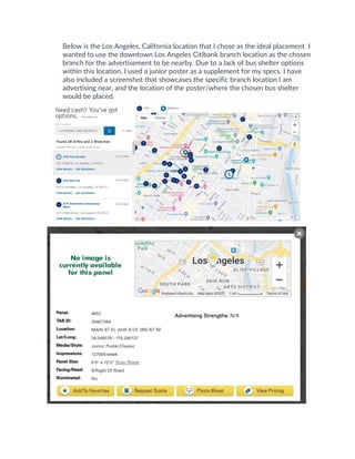 Below is the Los Angeles, California location that I chose as the ideal placement. I
wanted to use the downtown Los Angeles Citibank branch location as the chosen
branch for the advertisement to be nearby. Due to a lack of bus shelter options
within this location, I used a junior poster as a supplement for my specs. I have
also included a screenshot that showcases the specific branch location I am
advertising near, and the location of the poster/where the chosen bus shelter
would be placed.
 