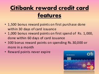 Citibank reward credit card
features
• 1,500 bonus reward points on first purchase done
within 30 days of card issuance
• 1,000 bonus reward points on first spend of Rs. 1,000,
done within 60 days of card issuance
• 300 bonus reward points on spending Rs.30,000 or
more in a month
• Reward points never expire
 