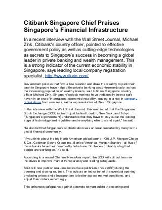 Citibank Singapore Chief Praises
Singapore’s Financial Infrastructure
In a recent interview with the Wall Street Journal, Michael
Zink, Citibank's country officer, pointed to effective
government policy as well as cutting-edge technologies
as secrets to Singapore’s success in becoming a global
leader in private banking and wealth management. This
is a strong indicator of the current economic stability in
Singapore, says leading local company registration
specialist, http://www.rikvin.com/
Government policies that favour low taxation and draw the wealthy to park their
cash in Singapore have helped the private banking sector tremendously, as has
the increasing population of wealthy Asians, said Citibank Singapore country
officer Michael Zink. Singapore’s stock markets have traditionally been a safe
haven in an era of international economic instability, leading to a rise in company
registrations from overseas, said a representative of Rikvin Singapore.
In the interview with the Wall Street Journal, Zink mentioned that the Singapore
Stock Exchange (SGX) is fourth, just behind London, New York, and Tokyo.
"[Singapore's government] understands that they have to stay out at the cutting
edge of technology and regulation and everything else to stand apart," he said.
He also felt that Singapore’s sophistication was underappreciated by many in the
global financial community.
“If you think about the big North American global banks—Citi, J.P. Morgan Chase
& Co., Goldman Sachs Group Inc., Bank of America, Morgan Stanley—all five of
those banks have their commodity hubs here. So there's probably a lag that
people are working on,” he said.
According to a recent Channel NewsAsia report, the SGX will roll out two new
initiatives to improve market transparency and trading safeguards.
SGX will now publish real-time indicative equilibrium prices (IEP) during the
opening and closing routines. This acts as an indication of the eventual opening
or closing prices and allows punters to better assess market conditions, and
adjust their orders accordingly.
This enhances safeguards against attempts to manipulate the opening and
 