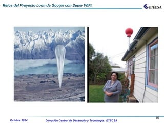 .
Retos del Proyecto Loon de Google con Super WiFi.
Dirección Central de Desarrollo y Tecnología. ETECSA
16
Octubre 2014
 