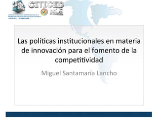 Las	
  polí)cas	
  ins)tucionales	
  en	
  materia	
  
de	
  innovación	
  para	
  el	
  fomento	
  de	
  la	
  
compe))vidad	
  
Miguel	
  Santamaría	
  Lancho	
  
 