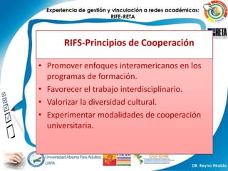 RIFS-Principios de Cooperación

• Promover enfoques interamericanos en los
  programas de formación.
• Favorecer el trabajo interdisciplinario.
• Valorizar la diversidad cultural.
• Experimentar modalidades de cooperación
  universitaria.
 