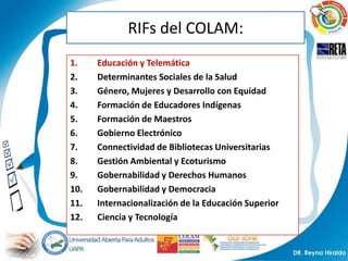 RIFs del COLAM:
1.    Educación y Telemática
2.    Determinantes Sociales de la Salud
3.    Género, Mujeres y Desarrollo con Equidad
4.    Formación de Educadores Indígenas
5.    Formación de Maestros
6.    Gobierno Electrónico
7.    Connectividad de Bibliotecas Universitarias
8.    Gestión Ambiental y Ecoturismo
9.    Gobernabilidad y Derechos Humanos
10.   Gobernabilidad y Democracia
11.   Internacionalización de la Educación Superior
12.   Ciencia y Tecnología
 