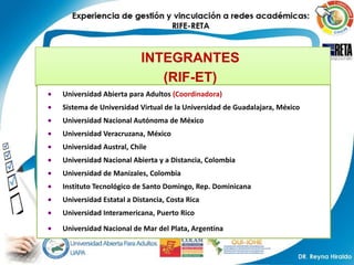 INTEGRANTES
                           (RIF-ET)
Universidad Abierta para Adultos (Coordinadora)
Sistema de Universidad Virtual de la Universidad de Guadalajara, México
Universidad Nacional Autónoma de México
Universidad Veracruzana, México
Universidad Austral, Chile
Universidad Nacional Abierta y a Distancia, Colombia
Universidad de Manizales, Colombia
Instituto Tecnológico de Santo Domingo, Rep. Dominicana
Universidad Estatal a Distancia, Costa Rica
Universidad Interamericana, Puerto Rico

Universidad Nacional de Mar del Plata, ArgentinaArgentina
 