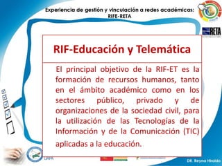 RIF-Educación y Telemática
El principal objetivo de la RIF-ET es la
formación de recursos humanos, tanto
en el ámbito académico como en los
sectores público, privado y de
organizaciones de la sociedad civil, para
la utilización de las Tecnologías de la
Información y de la Comunicación (TIC)
aplicadas a la educación..
 