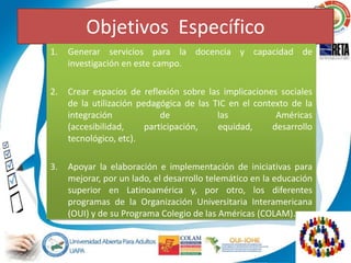 Objetivos Específico
1.   Generar servicios para la docencia y capacidad de
     investigación en este campo.

2.   Crear espacios de reflexión sobre las implicaciones sociales
     de la utilización pedagógica de las TIC en el contexto de la
     integración             de           las           Américas
     (accesibilidad,     participación,   equidad,     desarrollo
     tecnológico, etc).

3.   Apoyar la elaboración e implementación de iniciativas para
     mejorar, por un lado, el desarrollo telemático en la educación
     superior en Latinoamérica y, por otro, los diferentes
     programas de la Organización Universitaria Interamericana
     (OUI) y de su Programa Colegio de las Américas (COLAM).
 