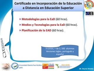 Certificado en Incorporación de la Educación
      a Distancia en Educación Superior


  Metodologías para la EaD (60 hras).
  Medios y Tecnologías para la EaD (60 hras).
  Planificación de la EAD (60 hras).




                      3 cursos, + de 2, 500 alumnos
                      Versiones ingles, portugués y
                                  español
 
