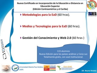 Nuevo Certificado en Incorporación de la Educación a Distancia en
                       Educación Superior
               (Edición Centroamérica y el Caribe)

  Metodologías para la EaD (60 hras).


  Medios y Tecnologías para la EaD (60 hras).


  Gestión del Conocimiento y Web 2.0 (60 hras )



                                      115 alumnos
                     Nueva Edición para los países andinos y Cono sur.
                        Totalmente gratis, con aval institucional.
 