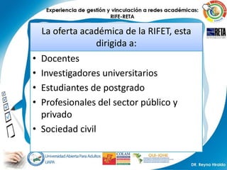 La oferta académica de la RIFET, esta
                 dirigida a:
• Docentes
• Investigadores universitarios
• Estudiantes de postgrado
• Profesionales del sector público y
  privado
• Sociedad civil
 