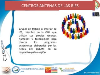 CENTROS ANTENAS DE LAS RIFS




Grupos de trabajo al interior de
IES, miembro de la OUI, que
utilizan sus propios recursos
humanos y tecnológicos para
ofrecer      los       programas
académicos elaborados por las
Redes del COLAM en su
respectivo país o región.
 
