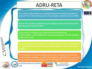 ADRU-RETA
Es un red conformada por un grupo de personas pertenecientes al
área de TIC e Informática de las universidades miembros de la ADRU.


Busca intercambiar experiencias tecnológicas entre las Instituciones
de Educación Superior (IES).


Surge como un órgano de la Asociación de Rectores de
universidades, con finalidad de vincular el quehacer institucional en
el área de las TIC.

Su funcionamiento está adscrito al apoyo de las IES que la conforma y
la Coordinación General de la Red estará adjunto a la presidencia de
la ADRU.

Su finalidad es el fortalecimiento de vínculos académicos entre las
universidades miembro a través de compartir experiencias y recursos
en el campo de las Tecnologías de la Información y la comunicación.
 