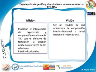 Misión                         Visión
                            Ser un modelo de red
Propiciar el intercambio    académica de cooperación
de       experiencia    y   interinstitucional a nivel
cooperación en el área de   nacional e internacional.
TIC, con el objetivo de
fortalecer la gestión
académica a través de las
relaciones
interinstitucionales.
 