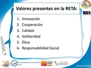 Valores presentes en la RETA:
1.   Innovación
2.   Cooperación
3.   Calidad
4.   Solidaridad
5.   Ética
6.   Responsabilidad Social
 