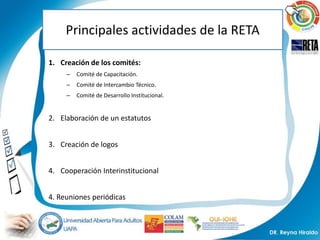 Principales actividades de la RETA

1. Creación de los comités:
     –   Comité de Capacitación.
     –   Comité de Intercambio Técnico.
     –   Comité de Desarrollo Institucional.


2. Elaboración de un estatutos


3. Creación de logos


4. Cooperación Interinstitucional


4. Reuniones periódicas
 