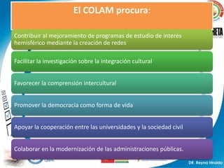 El COLAM procura:

Contribuir al mejoramiento de programas de estudio de interés
hemisférico mediante la creación de redes

Facilitar la investigación sobre la integración cultural


Favorecer la comprensión intercultural


Promover la democracia como forma de vida


Apoyar la cooperación entre las universidades y la sociedad civil


Colaborar en la modernización de las administraciones públicas.
 