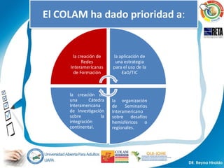 El COLAM ha dado prioridad a:


      la creación de     la aplicación de
           Redes          una estrategia
     Interamericanas     para el uso de la
      de Formación           EaD/TIC



     la creación de
     una       Cátedra   la organización
     Interamericana      de    Seminarios
     de Investigación    Interamericano
     sobre          la   sobre desafíos
     integración         hemisféricos o
     continental.        regionales.
 
