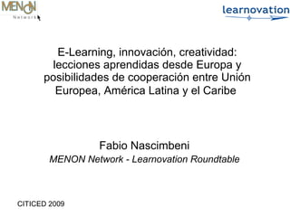 CITICED 2009
Fabio Nascimbeni
MENON Network - Learnovation Roundtable
E-Learning, innovación, creatividad:
lecciones aprendidas desde Europa y
posibilidades de cooperación entre Unión
Europea, América Latina y el Caribe
 