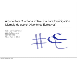 Arquitectura Orientada a Servicios para Investigación
          (ejemplo de uso en Algoritmos Evolutivos)

          Pablo García Sánchez
          pgarcia@atc.ugr.es
          #CITICOFFEE
          18 de Abril de 2012




miércoles 18 de abril de 2012
 
