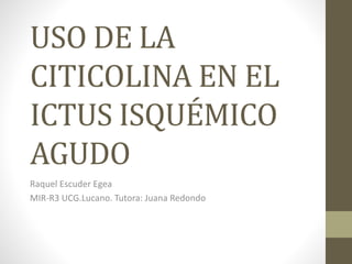 USO DE LA
CITICOLINA EN EL
ICTUS ISQUÉMICO
AGUDO
Raquel Escuder Egea
MIR-R3 UCG.Lucano. Tutora: Juana Redondo
 