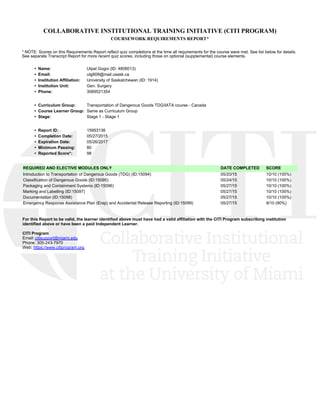 COLLABORATIVE INSTITUTIONAL TRAINING INITIATIVE (CITI PROGRAM)
COURSEWORK REQUIREMENTS REPORT*
* NOTE: Scores on this Requirements Report reflect quiz completions at the time all requirements for the course were met. See list below for details.
See separate Transcript Report for more recent quiz scores, including those on optional (supplemental) course elements.
•  Name: Utpal Gogoi (ID: 4808013)
•  Email: utg809@mail.usask.ca
•  Institution Affiliation: University of Saskatchewan (ID: 1914)
•  Institution Unit: Gen. Surgery
•  Phone: 3069521354
•  Curriculum Group: Transportation of Dangerous Goods TDG/IATA course - Canada
•  Course Learner Group: Same as Curriculum Group
•  Stage: Stage 1 - Stage 1
•  Report ID: 15953136
•  Completion Date: 05/27/2015
•  Expiration Date: 05/26/2017
•  Minimum Passing: 80
•  Reported Score*: 98
REQUIRED AND ELECTIVE MODULES ONLY DATE COMPLETED SCORE
Introduction to Transportation of Dangerous Goods (TDG) (ID:15094)  05/20/15 10/10 (100%) 
Classification of Dangerous Goods (ID:15095)  05/24/15 10/10 (100%) 
Packaging and Containment Systems (ID:15096)  05/27/15 10/10 (100%) 
Marking and Labelling (ID:15097)  05/27/15 10/10 (100%) 
Documentation (ID:15098)  05/27/15 10/10 (100%) 
Emergency Response Assistance Plan (Erap) and Accidental Release Reporting (ID:15099)  05/27/15 9/10 (90%) 
For this Report to be valid, the learner identified above must have had a valid affiliation with the CITI Program subscribing institution
identified above or have been a paid Independent Learner. 
CITI Program
Email: citisupport@miami.edu
Phone: 305-243-7970
Web: https://www.citiprogram.org
 