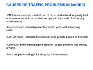 CAUSES OF TRAFFIC PROBLEMS IN MADRID
• CBD (historic centre) – oldest part of city – road network originally built
for horse-drawn traffic – not able to cope with high traffic flows (many
narrow roads)
• Increased card ownership over the last 50 years with increasing

wealth
• Last 20 years – increase metropolitan area & more people on the road
• Commuter traffic increasingly a problem (people travelling into the city
to work)
• More people travelling in for shopping / entertainment

 