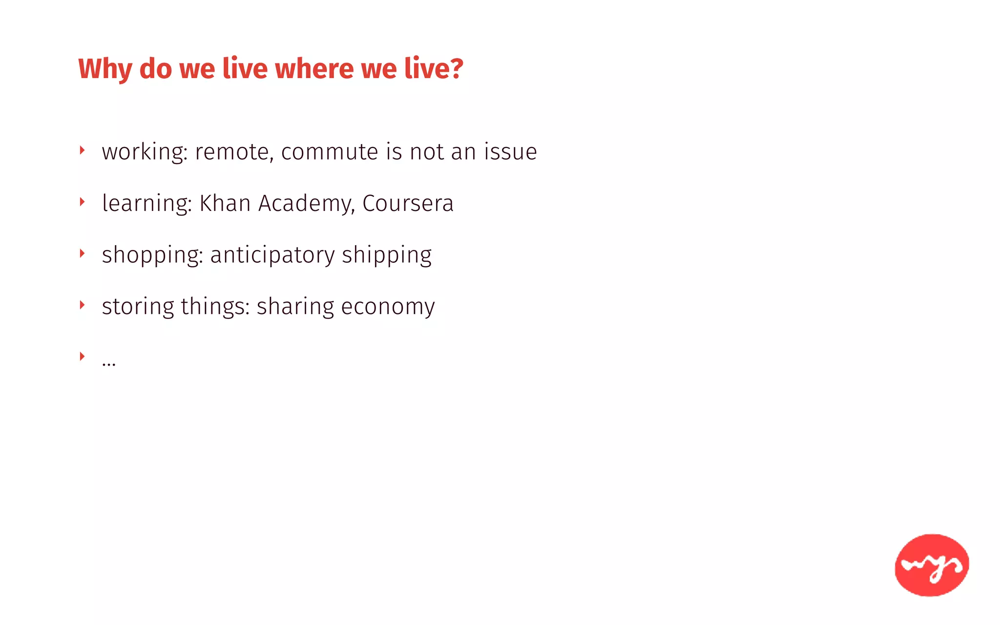 Why do we live where we live?
‣ working: remote, commute is not an issue
‣ learning: Khan Academy, Coursera
‣ shopping: anticipatory shipping
‣ storing things: sharing economy
‣ …
 