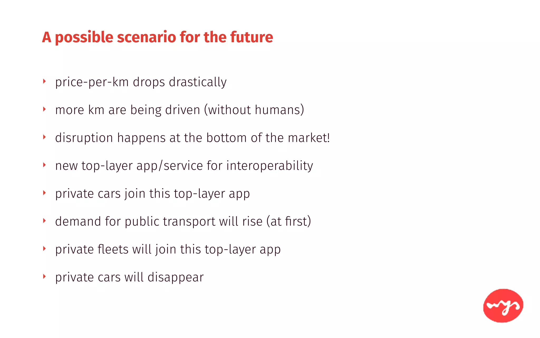 A possible scenario for the future
‣ price-per-km drops drastically
‣ more km are being driven (without humans)
‣ disruption happens at the bottom of the market!
‣ new top-layer app/service for interoperability
‣ private cars join this top-layer app
‣ demand for public transport will rise (at ﬁrst)
‣ private ﬂeets will join this top-layer app
‣ private cars will disappear
 