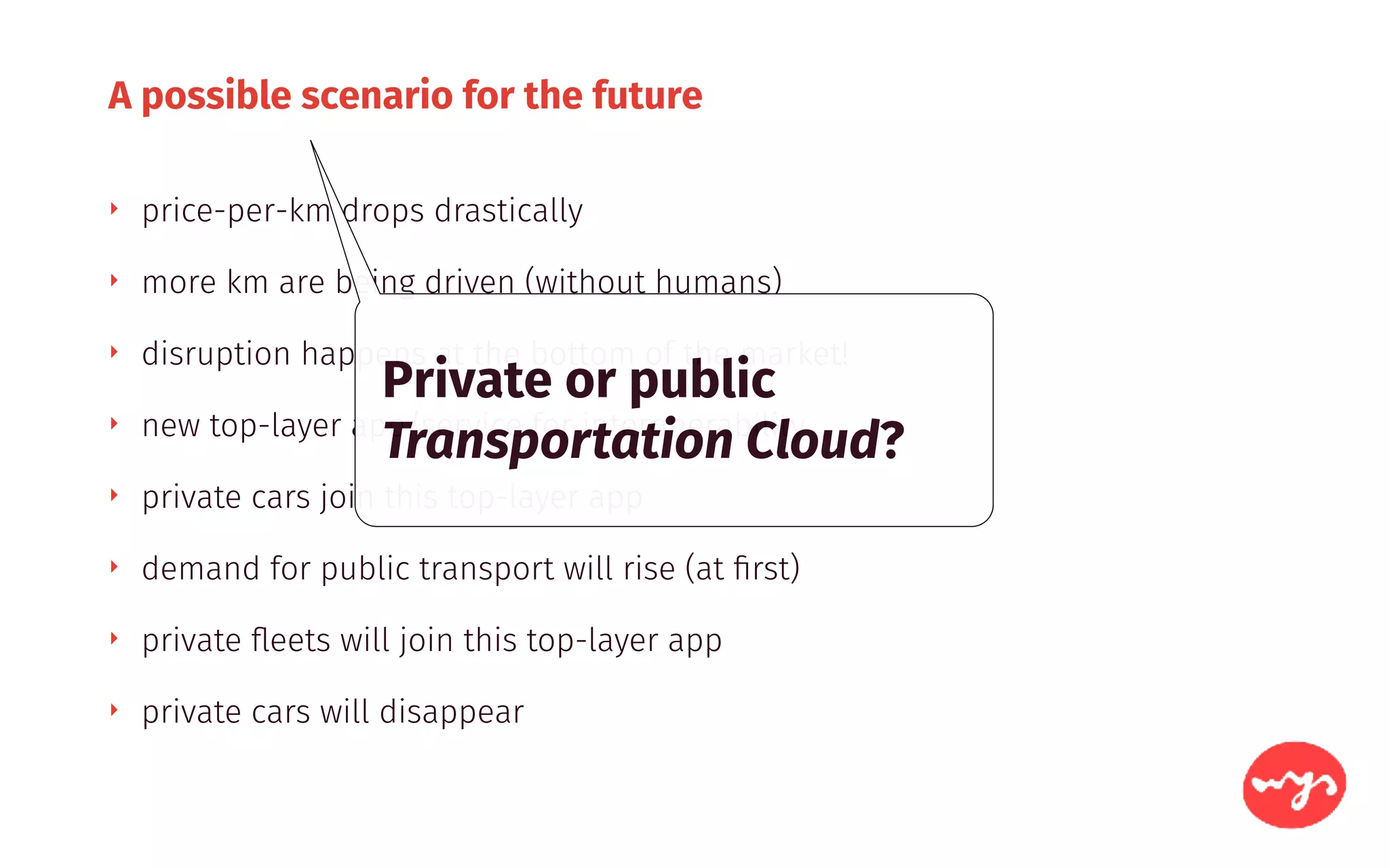 A possible scenario for the future
‣ price-per-km drops drastically
‣ more km are being driven (without humans)
‣ disruption happens at the bottom of the market!
‣ new top-layer app/service for interoperability
‣ private cars join this top-layer app
‣ demand for public transport will rise (at ﬁrst)
‣ private ﬂeets will join this top-layer app
‣ private cars will disappear
Private or public
Transportation Cloud?
 