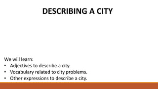 DESCRIBING A CITY
We will learn:
• Adjectives to describe a city.
• Vocabulary related to city problems.
• Other expressions to describe a city.
 