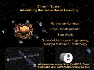 Cities in Space:
  Articulating the Space Based Economy



                                  Narayanan Komerath
                                  Priya Gopalakrishnan
                                            Sam Wanis
                          School of Aerospace Engineering,
                           Georgia Institute of Technology




                       With generous support from the GSGC, Texas
Source: www.nasa.gov
                       SGC/NASA JSC, USRA/NIAC and Georgia Tech
                              School of Aerospace Engineering, Georgia Institute of Technology
 